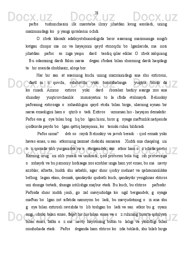 28
pafos   tushunchasini   ilk   marotaba   ilmiy   jihatdan   keng   asosladi,   uning 
mazmunidagi ko p yangi qirralarini ochdi.	

O zbek   klassik   adabiyotshunosligida   biror   asarning   mazmuniga   singib	

ketgan   chuqur   ma no   va   hayajonni   qayd   etmoqchi   bo lganlarida,   ma nosi	
  
jihatdan   pafos   so ziga   yaqin   dard   tasdiq   qilar   edilar.   O zbek   xalqining	
     
Bu   odamning   dardi   falon   narsa   degan   ifodasi   bilan   shoirning   dardi   haqidagi	
 
ta bir orasida shubhasiz, aloqa bor.	

Har   bir   san at   asarining   kuchi   uning   mazmunidagi   ana   shu   extirosni,	

dard ni   o quvchi,   eshituvchi   yoki   tomoshabinga   yuqtira   bilish da	
    
ko rinadi.   Ammo   extiros   yoki   dard   iboralari   badiiy   asarga   xos   ana	
    
shunday   yuqtiruvchanlik   xususiyatini   to la   ifoda   etolmaydi.   Belinskiy	
  
pafosning   extirosga   o xshashligini   qayd   etishi   bilan   birga,   ularning   aynan   bir	

narsa emasligini ham o qtirib o tadi. Extiros   umuman his - hayajon demakdir.
  
Pafos esa g oya bilan bog liq bo lgan hisni, biror g oyaga maftunlik natijasida	
   
ijodkorda paydo bo lgan qattiq hayajonni, ko tarinki ruhni bildiradi.	
 
            Pafos nima?   deb so raydi Belinskiy va javob beradi: - ijod ermak yoki	
  
havas emas, u san atkorning zaxmat chekishi samarasi  Xuddi ona chaqalog ini	
  
o z qornida olib yurganidek va o stirganidek, san atkor ham o z ichida poetic	
   
fikrning urug ini olib yuradi va undiradi; ijod protsessi  bola tug ish protsessiga	
 
o xshaydi va bu jismoniy hodisaga xos azoblar unga ham yot emas, bu ma naviy	
 
azoblar,   albatta,   huddi   shu   sababli,   agar   shoir   ijodiy   mehnat   va   qahramonlikka
belbog lagan ekan, demak, qandaydir qudratli kuch, qandaydir yengilmas ehtiros	

uni shunga tortadi, shunga intilishga majbur etadi. Bu kuch, bu ehtiros   pafosdir.	

Pafosda   shoir   xuddi   jonli,   go zal   mavjudodga   ko ngil   bergandek,   g oyaga	
  
maftun   bo lgan   zot   sifatida   namoyon   bo ladi,   bu   mavjudotning   o zi   ana   shu	
  
g oya bilan extirosli ravishda to lib toshgan bo ladi va san atkor bu g oyani	
    
ongi, idroki bilan emas, faqat bir his bilan emas va o z ruhining birorta qobilyati	

bilan   emas,   balki   o z   ma naviy   hayotining   butun   to laligi   va   yaxlitligi   bilan	
  
mushohada etadi.  Pafos  deganda ham ehtiros ko zda tutiladi, shu bilab birga
   