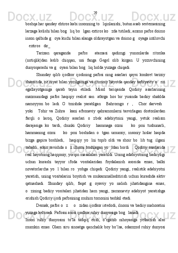 29
boshqa har qanday ehtiros kabi insonning to lqinlanishi, butun asab sestemasining
larzaga kelishi bilan bog liq bo lgan extiros ko zda tutiladi; ammo pafos doimo	
  
inson qalbida g oya kuchi bilan alanga oldirayotgan va doimo g oyaga intiluvchi	
 
extiros dir_	
 
Tarixan   qaraganda   pafos   atamasi   qadimgi   yunonlarda   ritorika	
 
(notiqlik)dan   kelib   chiqqan,   uni   fanga   Gegel   olib   kirgan.   U   yozuvchining
dunyoqarashi va g oyasi bilan bog liq holda yuzaga chiqadi.	
 
Shunday   qilib   ijodkor   ijodining   pafosi   ning   asarlari   qaysi   konkret   tarixiy
sharoitida, ne niyat bilan yozilganiga va ijtimoiy hayotda qanday tarbiyaviy o rin	

egallayotganiga   qarab   tayin   etiladi.   Misol   tariqasida   Qodiriy   asarlarining
mazmunidagi   pafos   haqiqiy   realist   san atkrga   hos   bir   yusinda   badiiy   shaklda	

namoyyon   bo ladi.   O tmishda   yaratilgan   Bahromgo r ,   Chor   darvesh	
      
yoki   Tohir   va   Zuhra   kani   afsonaviy   qahramonlarni   tasvirlagan   dostonlardan	
 
farqli   o laroq,   Qodiriy   asarlari   o zbek   adabiytoini   yangi,   yetuk   realism	
 
darajasiga   ko tardi,   chunki   Qodiriy   hammaga   ozmi     ko pmi   tushunarli,	
   
hammaning   ozmi     ko pmi   boshidan   o tgan   umumiy,   insoniy   hislar   haqida	
  
bizga   gapira   boshladi,   haqiqiy   yo lni   topib   oldi   va   shoir   bo lib   tug ilgani	
   
sababli, erkin ravishda o z ilhomi boshlagan yo ldan bordi . Qodiriy asarlarida
  
real hayotning haqqoniy, yorqin masalalari yaratildi. Uning adabiyotning badiiyligi
uchun   kurashi   tayyor   ifoda   vositalaridan   foydalanish   asosida   emas,   balki
novatorlarcha   yo l   bilan   ro yobga   chiqadi:   Qodiriy   yangi,   realistik   adabiyotni	
 
yaratish,  uning  vositalarini  boyitish  va  mukammallashtirish  uchun kurashda  aktiv
qatnashadi.   Shunday   qilib,   faqat   g oyaviy   yo nalish   jihatidangina   emas,	
 
o zining   badiiy   vositalari   jihatidan   ham   yangi,   zamonaviy   adabiyot   yaratishga	

erishish Qodiriy ijodi pafosining muhim tomonini tashkil etadi. 
Demak, pafos o z   o zidan ijodkor istedodi, ilnomi va badiiy mahoratini	
  
yuzaga keltiradi. Pafosni asosi ijodkor ruhiy dunyosiga bog lanadi.	

Inson   ruhiy   dunyosini   to’la   tadqiq   etish,   o’rganib   nihoyasiga   yetkazish   also
mumkin   emas.   Olam   siru   sinoatga   qanchalik   boy   bo’lsa,   odamzod   ruhiy   dunyosi 