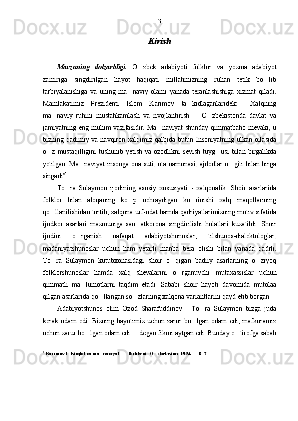 3
Kirish
Mavzuning   dolzarbligi.   O zbek   adabiyoti   folklor   va   yozma   adabiyot
zamiriga   singdirilgan   hayot   haqiqati   millatimizning   ruhan   tetik   bo lib	

tarbiyalanishiga   va   uning   ma naviy   olami   yanada   teranlashishiga   xizmat   qiladi.	

Mamlakatimiz   Prezidenti   Islom   Karimov   ta kidlaganlaridek:   Xalqning	
 
ma naviy   ruhini   mustahkamlash   va   rivojlantirish     O zbekistonda   davlat   va	
  
jamiyatning eng muhim vazifasidir. Ma naviyat  shunday qimmatbaho mevaki, u	

bizning qadimiy va navqiron xalqimiz qalbida butun Insoniyatning ulkan oilasida
o z  mustaqilligini   tushunib   yetish   va  ozodlikni   sevish   tuyg usi   bilan   birgalikda	
 
yetilgan. Ma naviyat  insonga ona suti, ota namunasi, ajdodlar o giti bilan birga	
 
singadi	
 1
. 
To ra   Sulaymon   ijodining   asosiy   xususiyati   -   xalqonalik.   Shoir   asarlarida

folklor   bilan   aloqaning   ko p   uchraydigan   ko rinishi   xalq   maqollarining	
 
qo llanilishidan tortib, xalqona urf-odat hamda qadriyatlarimizning motiv sifatida	

ijodkor   asarlari   mazmuniga   san atkorona   singdirilishi   holatlari   kuzatildi.   Shoir	

ijodini   o rganish   nafaqat   adabiyotshunoslar,   tilshunos-dialektologlar,	

madaniyatshunoslar   uchun   ham   yetarli   manba   bera   olishi   bilan   yanada   qadrli.
To ra   Sulaymon   kutubxonasidagi   shoir   o qigan   badiiy   asarlarning   o ziyoq	
  
folklorshunoslar   hamda   xalq   shevalarini   o rganuvchi   mutaxassislar   uchun	

qimmatli   ma lumotlarni   taqdim   etadi.   Sababi   shoir   hayoti   davomida   mutolaa	

qilgan asarlarida qo llangan so zlarning xalqona variantlarini qayd etib borgan. 	
 
Adabiyotshunos   olim   Ozod   Sharafuddinov   To ra   Sulaymon   bizga   juda	
 
kerak   odam   edi.   Bizning   hayotimiz   uchun   zarur   bo lgan   odam   edi,   mafkuramiz	

uchun zarur bo lgan odam edi   degan fikrni aytgan edi. Bunday e tirofga sabab	
  
1
  Karimov I. Istiqlol va ma naviyat.   Toshkent: O zbekiston, 1994.   B. 7.	
    