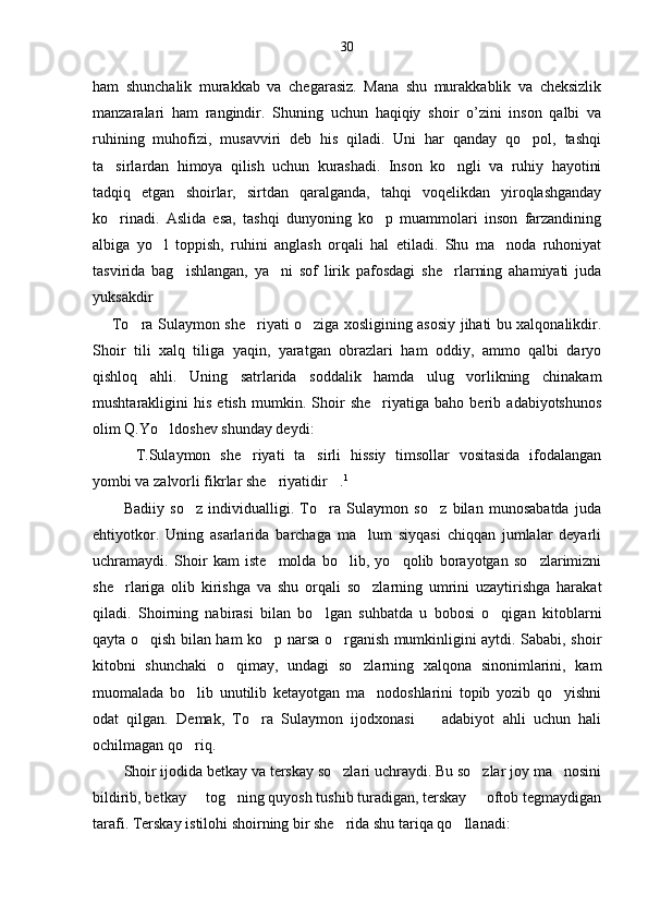30
ham   shunchalik   murakkab   va   chegarasiz.   Mana   shu   murakkablik   va   cheksizlik
manzaralari   ham   rangindir.   Shuning   uchun   haqiqiy   shoir   o’zini   inson   qalbi   va
ruhining   muhofizi,   musavviri   deb   his   qiladi.   Uni   har   qanday   qo pol,   tashqi
ta sirlardan   himoya   qilish   uchun   kurashadi.   Inson   ko ngli   va   ruhiy   hayotini	
 
tadqiq   etgan   shoirlar,   sirtdan   qaralganda,   tahqi   voqelikdan   yiroqlashganday
ko rinadi.   Aslida   esa,   tashqi   dunyoning   ko p   muammolari   inson   farzandining
 
albiga   yo l   toppish,   ruhini   anglash   orqali   hal   etiladi.   Shu   ma noda   ruhoniyat	
 
tasvirida   bag ishlangan,   ya ni   sof   lirik   pafosdagi   she rlarning   ahamiyati   juda	
  
yuksakdir
       To ra Sulaymon she riyati o ziga xosligining asosiy jihati bu xalqonalikdir.	
  
Shoir   tili   xalq   tiliga   yaqin,   yaratgan   obrazlari   ham   oddiy,   ammo   qalbi   daryo
qishloq   ahli.   Uning   satrlarida   soddalik   hamda   ulug vorlikning   chinakam	

mushtarakligini   his   etish   mumkin.   Shoir   she riyatiga   baho   berib   adabiyotshunos	

olim Q.Yo ldoshev shunday deydi:	

T.Sulaymon   she riyati   ta sirli   hissiy   timsollar   vositasida   ifodalangan	
  
yombi va zalvorli fikrlar she riyatidir .	
  1
Badiiy   so z   individualligi.   To ra   Sulaymon   so z   bilan   munosabatda   juda	
  
ehtiyotkor.   Uning   asarlarida   barchaga   ma lum   siyqasi   chiqqan   jumlalar   deyarli	

uchramaydi.   Shoir   kam   iste molda   bo lib,   yo qolib   borayotgan   so zlarimizni	
   
she rlariga   olib   kirishga   va   shu   orqali   so zlarning   umrini   uzaytirishga   harakat	
 
qiladi.   Shoirning   nabirasi   bilan   bo lgan   suhbatda   u   bobosi   o qigan   kitoblarni	
 
qayta o qish bilan ham ko p narsa o rganish mumkinligini aytdi. Sababi, shoir	
  
kitobni   shunchaki   o qimay,   undagi   so zlarning   xalqona   sinonimlarini,   kam	
 
muomalada   bo lib   unutilib   ketayotgan   ma nodoshlarini   topib   yozib   qo yishni	
  
odat   qilgan.   Demak,   To ra   Sulaymon   ijodxonasi     adabiyot   ahli   uchun   hali	
 
ochilmagan qo riq.	

Shoir ijodida betkay va terskay so zlari uchraydi. Bu so zlar joy ma nosini	
  
bildirib, betkay   tog ning quyosh tushib turadigan, terskay   oftob tegmaydigan	
  
tarafi. Terskay istilohi shoirning bir she rida shu tariqa qo llanadi:	
  