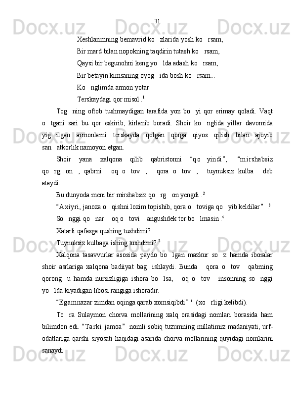 31
Xeshlarimning bemavrid ko zlarida yosh ko rsam, 
Bir mard bilan nopokning taqdirin tutash ko rsam,	

Qaysi bir begunohni keng yo lda adash ko rsam,	
 
Bir betayin kimsaning oyog ida bosh ko rsam...
 
Ko nglimda armon yotar	

Terskaydagi qor misol . 1
Tog ning   oftob   tushmaydigan   tarafida   yoz   bo yi   qor   erimay   qoladi.   Vaqt	
 
o tgani   sari   bu   qor   eskirib,   kirlanib   boradi.   Shoir   ko nglida   yillar   davomida	
 
yig ilgan   armonlarni   terskayda   qolgan   qorga   qiyos   qilish   bilan   ajoyib	

san atkorlik namoyon etgan. 

Shoir   yana   xalqona   qilib   qabristonni   q o yindi ,   m i r shabsiz	
  	
qo rg on ,   qabrni   oq   o tov ,   qora   o tov ,   tuynuksiz   kulba   deb	
          
ataydi:
Bu dunyoda meni bir mirshabsiz qo rg on yengdi .	
  2
A x i yri,  janoza o qishni lozim topishib, qora o toviga qo yib keldilar  .	
 	   3
So nggi qo nar  oq o tovi  angushdek tor bo lmasin .	
      4
Xatarli qafasga qushing tushdimi?
Tuynuksiz kulbaga ishing tushdimi?  5
Xalqona   tasavvurlar   asosida   paydo   bo lgan   mazkur   so z   hamda   iboralar	
 
shoir   asrlariga   xalqona   badiiyat   bag ishlaydi.   Bunda   qora   o tov   qabrning	
   
qorong u   hamda   nursizligiga   ishora   bo lsa,   oq   o tov   insonning   so nggi	
     
yo lda kiyadigan libosi rangiga ishoradir.	

E g amnazar zimdan oqinga qarab xomsiqibdi	
  6
  (xo rligi kelibdi).	
To ra   Sulaymon   chorva   mollarining   xalq   orasidagi   nomlari   borasida   ham	

bilimdon edi.  T a r ki  jamoa  nomli sobiq tuzumning millatimiz madaniyati, urf-	
 
odatlariga   qarshi   siyosati   haqidagi   asarida  chorva  mollarining  quyidagi   nomlarini
sanaydi: 