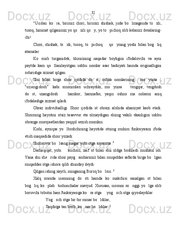 32
U n d an   ko ra,   birimiz   chori,   birimiz   shishak,   juda   bo lmaganda   to xli,	  
tusoq, himmat qilganimiz yo qo zili qo y, yo to pichoq olib kelamiz desalaring-	
  
chi!	

Chori,   shishak,   to xli,   tusoq,   to pichoq     qo yning   yoshi   bilan   bog liq	
    
atamalar.
Ko rinib   turganidek,   tilimizning   naqadar   boyligini   ifodalovchi   va   ayni	

paytda   kam   qo llanilayotgan   ushbu   nomlar   asar   badiiyati   hamda   originalligini	

oshirishga xizmat qilgan.
Shu   bilan   birga   shoir   ijodida   do st,   oshna   nomlarining   mo ynisa ,	
   
u z a ngidosh   kabi   sinonimlari   uchraydiki,   mo ynisa     tengqur,   tengdosh	
 	 
do st,   uzangidosh     hamkor,   hamnafas,   yaqin   oshno   ma nolarini   aniq	
  
ifodalashga xizmat qiladi.
Obraz   individualligi.   Shoir   ijodida   ot   obrazi   alohida   ahamiyat   kasb   etadi.
Shoirning   hayotini   otsiz   tasavvur   eta   olmaydigan   elning   vakili   ekanligini   ushbu
obrazga murojaatlaridan yaqqol sezish mumkin. 
Kishi,   ayniqsa   yo lboshchining   hayotida   otning   muhim   funksiyasini   ifoda	

etish maqsadida shoir yozadi:
Shohsuvor bo lsang magar yobi otga suyanma .	
 1
Darhaqiqat,   yobi     kuchsiz,   zaif   ot   bilan   elni   oldga   boshlash   mushkul   ish.	

Yana shu she rida shoir payg ambarimiz bilan muqaddas safarda birga bo lgan	
  
muqaddas otga ishora qilib shunday deydi:
Qilgan ishing xayrli, minganing Buroq bo lsin .	
 2
Xalq   orasida   insonning   do sti   hamda   ko makchisi   sanalgan   ot   bilan	
 
bog liq   ko plab     tushunchalar   mavjud.   Xususan,   insonni   so nggi   yo lga   olib	
   
boruvchi tobutni ham funksiyasiga ko ra otga   yog och otga qiyoslaydilar:	
  
Yog och otga bir-bir minar bo ldilar,	
 
Taqdirga tan berib, ko nar bo ldilar .	
  1 