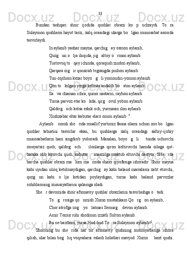 33
Bundan   tashqari   shoir   ijodida   qushlar   obrazi   ko p   uchraydi.   To ra 
Sulaymon qushlarni hayot tarzi, xalq orasidagi ularga bo lgan munosabat asosida	

tasvirlaydi.
In aylanib yashar mayna, qarchig ay osmon aylanib,	

Quzg un o lja ilinjida, jig altoy o rmon aylanib.	
   
Tustovuq to qay ichinda, qoraqush zindon aylanib,	

Qarqara izg ir qonsirab tegrangda pinhon aylanib.

Tun-oqshom kezar boyo g li yomondin-yomon aylanib.	
 
Qon to kilgan yerga kelmas andalib bo ston aylanib.	
 
Sa va chaman ichra, qumri nastarin, rayhon aylanib.	

Turna parvoz etar ko kda, qirg ovul yobon aylanib.	
 
Qaldirg och kelsa eshik och, yurmasin ilon aylanib.	

Xushxabar eltar kabutar elaro omon aylanib . 2
Aylanib  nomli she rida muallif yurtimiz fauna olami uchun xos bo lgan	
   
qushlar   tabiatini   tasvirlar   ekan,   bu   qushlarga   xalq   orasidagi   salbiy-ijobiy
munosabatlarni   ham   singdirib   yuboradi.   Masalan,   boyo g li     tunda   uchuvchi	
  
xosiyatsiz   qush;   qaldirg och     ilonlarga   qiron   keltiruvchi   hamda   oilaga   qut-	
 
baraka olib kiruvchi qush; kabutar   manzilga maktub eltuvchi dastyor. SHe rda	
 
barcha qushlar obrazi ma lum ma noda shaxs qiyofasiga ishoradir. Shoir mayna	
 
kabi uyidan uzoq ketolmaydigan, qarchig ay kabi baland marralarni zabt etuvchi,	

quzg un   kabi   o lja   ketidan   poylaydigan,   turna   kabi   baland   parvozlar	
 
sohiblarining xususiyatlarini qalamga oladi.
She r davomida shoir afsonaviy qushlar obrazlarini tasvirlashga o tadi:	
 
To g rosiga qo nmish Xumo mustahkam Qo rg on aylanib,	
    
Chor atrofga zog  yo latmas Semurg  devon aylanib.	
  
Amir Temur ruhi shodmon izzatli Sulton aylanib.
Bu ne baxtkim, yursa Hud-hud To ra Sulaymon aylanib!	
 1
 
Shoirning   bu   she rida   har   bir   afsonaviy   qushning   xususiyatlariga   ishora	

qilish, ular bilan bog liq voqealarni eslash holatlari mavjud. Xumo   baxt qushi.	
  