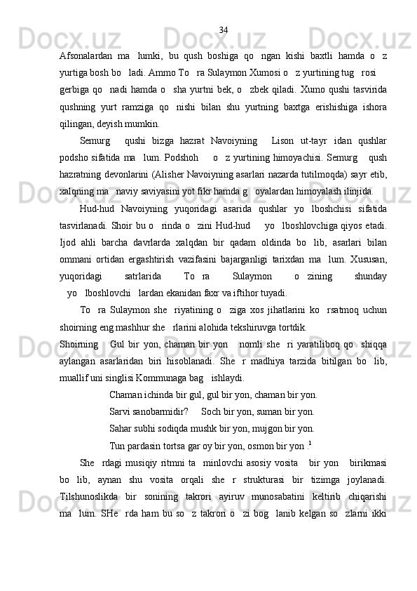 34
Afsonalardan   ma lumki,   bu   qush   boshiga   qo ngan   kishi   baxtli   hamda   o z  
yurtiga bosh bo ladi. Ammo To ra Sulaymon Xumosi o z yurtining tug rosi 	
    
gerbiga   qo nadi   hamda   o sha   yurtni   bek,   o zbek   qiladi.   Xumo   qushi   tasvirida	
  
qushning   yurt   ramziga   qo nishi   bilan   shu   yurtning   baxtga   erishishiga   ishora	

qilingan, deyish mumkin. 
Semurg   qushi   bizga   hazrat   Navoiyning   Lison   ut-tayr idan   qushlar	
  
podsho sifatida ma lum. Podshoh    o z yurtining himoyachisi.  Semurg  qush	
   
hazratning devonlarini (Alisher Navoiyning asarlari nazarda tutilmoqda) sayr etib,
xalqning ma naviy saviyasini yot fikr hamda g oyalardan himoyalash ilinjida. 	
 
Hud-hud   Navoiyning   yuqoridagi   asarida   qushlar   yo lboshchisi   sifatida	

tasvirlanadi.   Shoir bu o rinda o zini Hud-hud   yo lboshlovchiga qiyos etadi.	
   
Ijod   ahli   barcha   davrlarda   xalqdan   bir   qadam   oldinda   bo lib,   asarlari   bilan	

ommani   ortidan   ergashtirish   vazifasini   bajarganligi   tarixdan   ma lum.   Xususan,	

yuqoridagi   satrlarida   To ra   Sulaymon   o zining   shunday	
 
yo lboshlovchi lardan ekanidan faxr va iftihor tuyadi.	
  
To ra   Sulaymon   she riyatining   o ziga   xos   jihatlarini   ko rsatmoq   uchun	
   
shoirning eng mashhur she rlarini alohida tekshiruvga tortdik.	

Shoirning   Gul   bir   yon,   chaman   bir   yon   nomli   she ri   yaratiliboq   qo shiqqa	
   
aylangan   asarlaridan   biri   hisoblanadi.   She r   madhiya   tarzida   bitilgan   bo lib,	
 
muallif uni singlisi Kommunaga bag ishlaydi. 	

Chaman ichinda bir gul, gul bir yon, chaman bir yon.
Sarvi sanobarmidir?   Soch bir yon, suman bir yon.	

Sahar subhi sodiqda mushk bir yon, mujgon bir yon.
Tun pardasin tortsa gar oy bir yon, osmon bir yon . 1
She rdagi   musiqiy   ritmni   ta minlovchi   asosiy   vosita   bir   yon   birikmasi	
   
bo lib,   aynan   shu   vosita   orqali   she r   strukturasi   bir   tizimga   joylanadi.	
 
Tilshunoslikda   bir   sonining   takrori   ayiruv   munosabatini   keltirib   chiqarishi
ma lum.   SHe rda   ham   bu   so z   takrori   o zi   bog lanib   kelgan   so zlarni   ikki
      