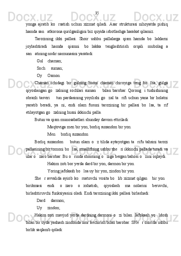 35
yonga   ajratib   ko rsatish   uchun   xizmat   qiladi.   Asar   strukturasi   nihoyatda   pishiq
hamda san atkorona qurilganligini biz quyida isbotlashga harakat qilamiz.	

Tarozining   ikki   pallasi.   Shoir   ushbu   pallalarga   qism   hamda   bo laklarni	

joylashtiradi   hamda   qismni   bo lakka   tenglashtirish   orqali   mubolag a	
 
san atining nodir namunasini yaratadi:	

Gul  chaman;	

Soch   suman;

Oy   Osmon.	

Chaman   ichidagi   bir   gulning   husni   chaman   chiroyiga   teng   bo lsa,   gulga	

qiyoslangan   go zalning   sochlari   suman     bilan   barobar.   Qorong i   tushishining	
  
obrazli   tasviri     tun  pardasining   yoyilishi   go zal  ta rifi  uchun  yana   bir  holatni
  
yaratib   beradi,   ya ni,   endi   olam   fusuni   tarozining   bir   pallasi   bo lsa,   ta rif	
  
etilayotgan go zalning husni ikkinchi palla. 	

Butun va qism munosabatlari shunday davom ettiriladi:
Maqtoviga men bir yon, borliq suxandon bir yon.
Men   borliq suxandon	

Borliq   suxandon     butun   olam   o z   tilida   aytayotgan   ta rifu   tahsini   tarozi	
  
pallasining bir tomoni bo lsa, muallifning ushbu she ri ikkinchi pallada turadi va	
 
ular o zaro barobar. 	
 Bu o rinda shoirning o ziga bergan bahosi o zini oqlaydi.	  
Hakim zoti bor yerda dard bir yon, darmon bir yon.
Yoring jafokash bo lsa uy bir yon, zindon bir yon.	

She r avvalida ayirib ko rsatuvchi vosita bo lib xizmat qilgan  bir yon	
    
birikmasi   endi   o zaro   o xshatish,   qiyoslash   ma nolarini   beruvchi,	
  
birlashtiruvchi funksiyasini oladi. Endi tarozining ikki pallasi birlashadi: 
Dard   darmon;	

Uy   zindon;	

Hakim   zoti   mavjud   yerda   dardning   darmoni   o zi   bilan.   Jafokash   yo ldosh	
 
bilan bir uyda yashash zindonda umr kechirish bilan barobar. SHe r oxirida ushbu	

birlik saqlanib qoladi: 