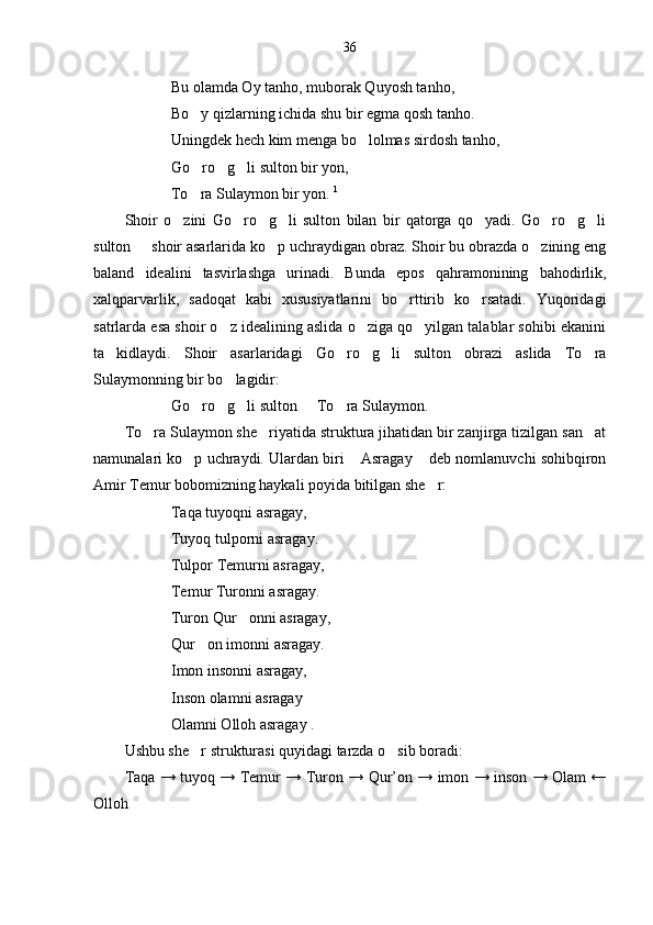 36
Bu olamda Oy tanho, muborak Quyosh tanho,
Bo y qizlarning ichida shu bir egma qosh tanho.
Uningdek hech kim menga bo lolmas sirdosh tanho,	

Go ro g li sulton bir yon,	
  
To ra Sulaymon bir yon. 
 1
Shoir   o zini   Go ro g li   sulton   bilan   bir   qatorga   qo yadi.   Go ro g li	
       
sulton   shoir asarlarida ko p uchraydigan obraz. Shoir bu obrazda o zining eng	
  
baland   idealini   tasvirlashga   urinadi.   Bunda   epos   qahramonining   bahodirlik,
xalqparvarlik,   sadoqat   kabi   xususiyatlarini   bo rttirib   ko rsatadi.   Yuqoridagi	
 
satrlarda esa shoir o z idealining aslida o ziga qo yilgan talablar sohibi ekanini	
  
ta kidlaydi.   Shoir   asarlaridagi   Go ro g li   sulton   obrazi   aslida   To ra	
    
Sulaymonning bir bo lagidir:	

Go ro g li sulton   To ra Sulaymon.	
    
To ra Sulaymon she riyatida struktura jihatidan bir zanjirga tizilgan san at	
  
namunalari ko p uchraydi. Ulardan biri  Asragay  deb nomlanuvchi sohibqiron	
  
Amir Temur bobomizning haykali poyida bitilgan she r:	

Taqa tuyoqni asragay,
Tuyoq tulporni asragay.
Tulpor Temurni asragay,
Temur Turonni asragay.
Turon Qur onni asragay,	

Qur on imonni asragay.	

Imon insonni asragay,
Inson olamni asragay
Olamni Olloh asragay .
Ushbu she r strukturasi quyidagi tarzda o sib boradi:
 
Taqa → tuyoq → Temur → Turon → Qur’on → imon → inson → Olam ←
Olloh 
