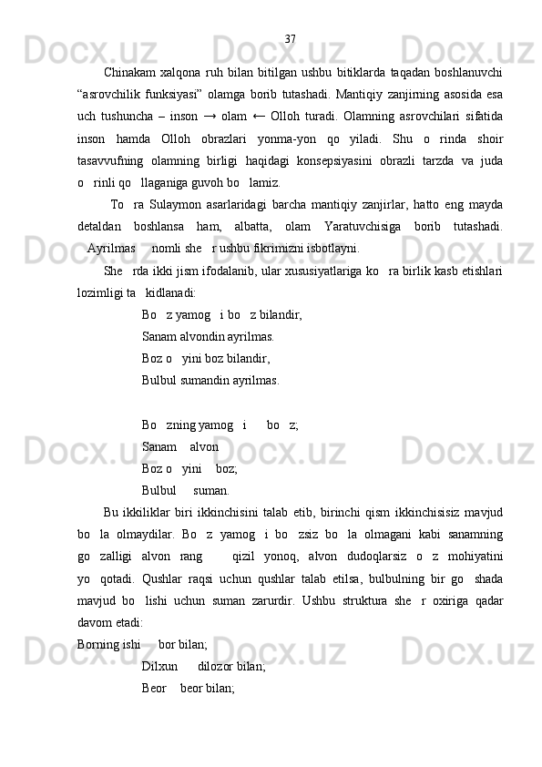 37
Chinakam   xalqona   ruh   bilan   bitilgan   ushbu   bitiklarda   taqadan   boshlanuvchi
“asrovchilik   funksiyasi”   olamga   borib   tutashadi.   Mantiqiy   zanjirning   asosida   esa
uch   tushuncha   –   inson   →   olam   ←   Olloh   turadi.   Olamning   asrovchilari   sifatida
inson   hamda   Olloh   obrazlari   yonma-yon   qo yiladi.   Shu   o rinda   shoir 
tasavvufning   olamning   birligi   haqidagi   konsepsiyasini   obrazli   tarzda   va   juda
o rinli qo llaganiga guvoh bo lamiz.	
  
To ra   Sulaymon   asarlaridagi   barcha   mantiqiy   zanjirlar,   hatto   eng   mayda	

detaldan   boshlansa   ham,   albatta,   olam   Yaratuvchisiga   borib   tutashadi.
Ayrilmas   nomli she r ushbu fikrimizni isbotlayni.	
  
She rda ikki jism ifodalanib, ular xususiyatlariga ko ra birlik kasb etishlari	
 
lozimligi ta kidlanadi:	

Bo z yamog i bo z bilandir,	
  
Sanam alvondin ayrilmas.
Boz o yini boz bilandir,	

Bulbul sumandin ayrilmas.
Bo zning yamog i    bo z;	
   
Sanam  alvon 	

Boz o yini  boz;
 
Bulbul   suman.

Bu   ikkiliklar   biri   ikkinchisini   talab   etib,   birinchi   qism   ikkinchisisiz   mavjud
bo la   olmaydilar.   Bo z   yamog i   bo zsiz   bo la   olmagani   kabi   sanamning	
    
go zalligi   alvon   rang     qizil   yonoq,   alvon   dudoqlarsiz   o z   mohiyatini
  
yo qotadi.   Qushlar   raqsi   uchun   qushlar   talab   etilsa,   bulbulning   bir   go shada
 
mavjud   bo lishi   uchun   suman   zarurdir.  	
 Ushbu   struktura   she r   oxiriga   qadar	
davom etadi:
Borning ishi    bor bilan;	

Dilxun    dilozor bilan;	

Beor  beor bilan;	
 