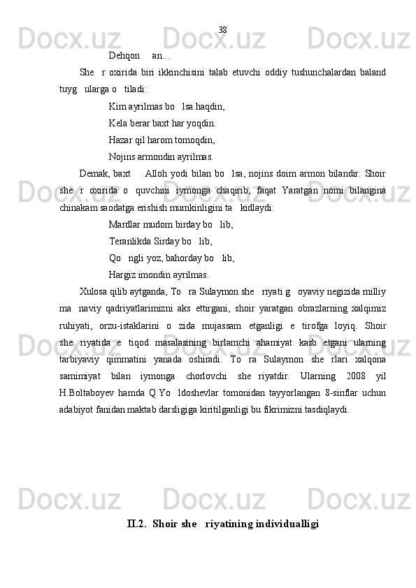 38
Dehqon   an...
She r   oxirida   biri   ikkinchisini   talab   etuvchi   oddiy   tushunchalardan   baland	

tuyg ularga o tiladi:	
 
Kim ayrilmas bo lsa haqdin,	

Kela berar baxt har yoqdin.
Hazar qil harom tomoqdin,
Nojins armondin ayrilmas.
Demak,  baxt     Alloh yodi   bilan  bo lsa,  nojins  doim  armon bilandir. Shoir	
 
she r   oxirida   o quvchini   iymonga   chaqirib,   faqat   Yaratgan   nomi   bilangina	
 
chinakam saodatga erishish mumkinligini ta kidlaydi:	

Mardlar mudom birday bo lib,	

Teranlikda Sirday bo lib,	

Qo ngli yoz, bahorday bo lib,	
 
Hargiz imondin ayrilmas. 
Xulosa qilib aytganda, To ra Sulaymon she riyati g oyaviy negizida milliy	
  
ma naviy   qadriyatlarimizni   aks   ettirgani,   shoir   yaratgan   obrazlarning   xalqimiz	

ruhiyati,   orzu-istaklarini   o zida   mujassam   etganligi   e tirofga   loyiq.   Shoir	
 
she riyatida   e tiqod   masalasining   birlamchi   ahamiyat   kasb   etgani   ularning	
 
tarbiyaviy   qimmatini   yanada   oshiradi.   To ra   Sulaymon   she rlari   xalqona	
 
samimiyat   bilan   iymonga   chorlovchi   she riyatdir.   Ularning   2008   yil	

H.Boltaboyev   hamda   Q.Yo ldoshevlar   tomonidan   tayyorlangan   8-sinflar   uchun	

adabiyot fanidan maktab darsligiga kiritilganligi bu fikrimizni tasdiqlaydi.
II.2.  Shoir she riyatining individualligi	
 