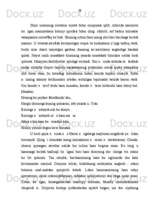 39
 
Shoir   insonning   suvratini   siyrati   bilan   muqoyasa   qilib,   zohirida   namoyon
bo lgan   manzaralarni   botiniy   qiyofasi   bilan   chog ishtirib,   sof   badiiy   xulosalar 
чиқаришга muvaffaq bo‘ladi. Shuning uchun ham uning she’rlari barchaga birdek
manzur. U tevarak-atrofida kechayotgan voqea va hodisalarni o‘ziga tadbiq etadi,
boshi   uzra   charx   urayotgan   garduni   dunning   sir-asrorlarini   anglashga   harakat
qiladi.   Hayot   ismli   murakkab   tizimning   yanada   murakkab   tilsimlari   ustida   bosh
qotiradi. Muayyan kashfiyotlar qilishga erishadi. Shu o rinda alohida ta kidlash	
 
joizki   Abdulla   Oripov   hayotiy   masalalarning   yechimlari   ustida   ijodiy   izlanishlar
olib   borar   ekan,   bu   boradagi   xulosalarini   hukm   tarzida   taqdim   etmaydi.   Balki
o zining   shaxsiy   kechinmalri   ortidan   erishilgan   topilmalar   tarzida   bayon   etadi.	

Uni  kimdir  e tirof   etishi   ham  mumkin,  kimdir  e tiroz  bildirishi   ham  tabiiy  hol.	
 
Masalan,
Mening bir jaydari falsafamdir shu,
Hargiz iltimosga kuning qolmasin, deb yozadi u. Yoki:
Bozorga o xshaydi asli bu dunyo,	

Bozorga o xshaydi so z ham ma ni. 
  
Ikkisi ichra ham ko rmadim aslo,	

Molim yomon degan biror kimsani. 
U hech qaysi o rinda o z fikrini o zgalarga majburan singdirish yo lidan	
   
bormaydi. Qizig i shundaki uning xulosalarini o zimiz o zlashtiramiz. Chunki,	
  
shoirni   qiynagan   savollar   aslida   biz   uchun   ham   begona   emas.   Bu   tuyg u	

hammaga   birdek   taalluqli   bo lgani   bois   ham   shoirning   she rlariga   tez   oshno	
 
bo lib   qolamiz.   Tan   olaylik,   barchamizning   ham   ko nglimizda   shu   kabi	
 
kechinmalar   mavjud.   Dunyoni   bilish,   tiriklikning   mohiyatini   anglash   -   odam
bolasini   azal-azaldan   qiziqtirib   keladi.   Lekin   hammamizning   ham   ruhiy
quvvatimiz, idrok imkoniyatlarimiz, tafakkur  qobiliyatimiz shu  ishga  qodir  emas.
Zotan,   ko rgan,   kuzatganlaridan   mantiqiy   xulosala,   falsafiy   umumlashmalar	

chiqarish   A.   Oripovni   boshqa   ijodkorlardan   ajratib   turgan,   uni   she riyatning	
 