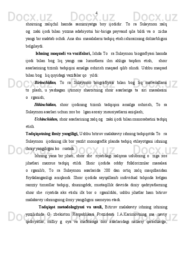 4
shoirning   xalqchil   hamda   samimiyatga   boy   ijodidir.   To ra   Sulaymon   xalq
og zaki   ijodi   bilan   yozma   adabiyotni   bir-biriga   payvand   qila   bildi   va   o zicha	
 
yangi bir maktab ochdi.  Ana shu  masalalarni tadqiq etish ishimizning dolzarbligini
belgilaydi.
             Ishning maqsadi va vazifalari .   Ishda To ra Sulaymon biografiyasi hamda	

ijodi   bilan   bog liq   yangi   ma lumotlarni   ilm   ahliga   taqdim   etish,     shoir	
 
asarlarining   tizimli   tadqiqini   amalga   oshirish   maqsad   qilib   olindi.   Ushbu   maqsad
bilan bog liq quyidagi vazifalar qo yildi:	
 
Birinchidan,   To ra   Sulaymon   biografiyasi   bilan   bog liq   materiallarni	
 
to plash,   u   yashagan   ijtimoiy   sharoitning   shoir   asarlariga   ta siri   masalasini	
 
o rganish;

Ikkinchidan,   shoir   ijodining   tizimli   tadqiqini   amalga   oshirish,   To ra	

Sulaymon asarlari uchun xos bo lgan asosiy xususiyatlarni aniqlash;	

Uchinchidan,  shoir asarlarining xalq og zaki ijodi bilan munosabatini tadqiq	

etish.
Tadqiqotning ilmiy yangiligi .  Ushbu bitiruv malakaviy ishning tadqiqotda To ra	

Sulaymon    ijodining  ilk  bor   yaxlit   monografik  planda  tadqiq  etilayotgani  ishning
ilmiy yangiligini ko rsatadi. 	

Ishning   yana   bir   jihati,   shoir   she riyatidagi   xalqona   uslubning   o ziga   xos	
 
jihatlari   maxsus   tadqiq   etildi.   Shoir   ijodida   oddiy   folklorizmlar   masalasi
o rganilib,   To ra   Sulaymon   asarlarida   200   dan   ortiq   xalq   maqollaridan	
 
foydalanganligi   aniqlandi.   Shoir   ijodida   sayqallanib   individual   talqinda   kelgan
ramziy   timsollar   tadqiqi,   shuningdek,   mustaqillik   davrida   diniy   qadriyatlarning
shoir   she riyatida   aks   etishi   ilk   bor   o rganildiki,   ushbu   jihatlar   ham   bitiruv	
 
malakaviy ishningning ilmiy yangiligini namoyon etadi.
            Tadqiqot   metodologiyasi   va   usuli .   Bitiruv   malakaviy   ishning   ishining
yozilishida   O zbekiston   Respublikasi   Prezidenti   I.A.Karimovning   ma naviy	
 
qadriyatlar,   milliy   g oya   va   mafkuraga   doir   asarlaridagi   nazariy   qarashlarga,	
 