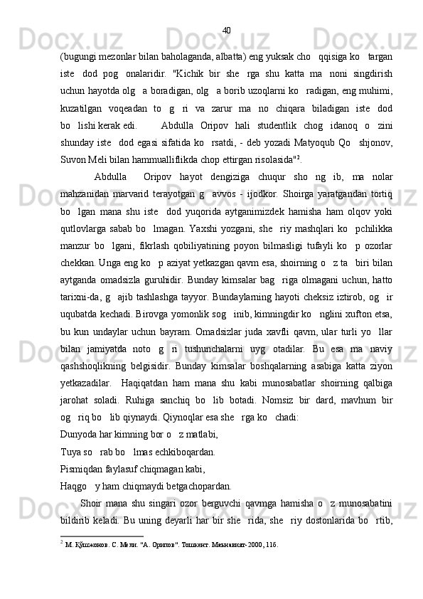 40
(bugungi mezonlar bilan baholaganda, albatta) eng yuksak cho qqisiga ko targan 
iste dod   pog onalaridir.   "Kichik   bir   she rga   shu   katta   ma noni   singdirish	
   
uchun hayotda olg a boradigan, olg a borib uzoqlarni ko radigan, eng muhimi,	
  
kuzatilgan   voqeadan   to g ri   va   zarur   ma no   chiqara   biladigan   iste dod	
   
bo lishi kerak edi. 	
 Abdulla   Oripov   hali   studentlik   chog idanoq   o zini	 
shunday iste dod egasi  sifatida ko rsatdi, -  deb yozadi  Matyoqub Qo shjonov,	
  
Suvon Meli bilan hammualliflikda chop ettirgan risolasida" 2
.
  Abdulla     Oripov   hayot   dengiziga   chuqur   sho ng ib,   ma nolar	
  
mahzanidan   marvarid   terayotgan   g avvos   -   ijodkor.   Shoirga   yaratgandan   tortiq	

bo lgan   mana   shu   iste dod   yuqorida   aytganimizdek   hamisha   ham   olqov   yoki	
 
qutlovlarga   sabab   bo lmagan.   Yaxshi   yozgani,   she riy   mashqlari   ko pchilikka	
  
manzur   bo lgani,   fikrlash   qobiliyatining   poyon   bilmasligi   tufayli   ko p   ozorlar	
 
chekkan. Unga eng ko p aziyat yetkazgan qavm esa, shoirning o z ta biri bilan	
  
aytganda   omadsizla   guruhidir.   Bunday   kimsalar   bag riga   olmagani   uchun,   hatto	

tarixni-da, g ajib tashlashga  tayyor. Bundaylarning hayoti cheksiz  iztirob, og ir	
 
uqubatda kechadi. Birovga yomonlik sog inib, kimningdir ko nglini xufton etsa,	
 
bu   kun   undaylar   uchun   bayram.   Omadsizlar   juda   xavfli   qavm,   ular   turli   yo llar	

bilan   jamiyatda   noto g ri   tushunchalarni   uyg otadilar.   Bu   esa   ma naviy	
   
qashshoqlikning   belgisidir.   Bunday   kimsalar   boshqalarning   asabiga   katta   ziyon
yetkazadilar.     Haqiqatdan   ham   mana   shu   kabi   munosabatlar   shoirning   qalbiga
jarohat   soladi.   Ruhiga   sanchiq   bo lib   botadi.   Nomsiz   bir   dard,   mavhum   bir	

og riq bo lib qiynaydi. Qiynoqlar esa she rga ko chadi:	
   
Dunyoda har kimning bor o z matlabi, 	

Tuya so rab bo lmas echkiboqardan.	
 
Pismiqdan faylasuf chiqmagan kabi, 
Haqgo y ham chiqmaydi betgachopardan.

          Shoir   mana   shu   singari   ozor   berguvchi   qavmga   hamisha   o z   munosabatini	

bildirib  keladi.  Bu   uning  deyarli  har  bir   she rida,  she riy  dostonlarida  bo rtib,	
  
2
  М. Қўшжонов. С. Мели. "А. Орипов". Тошкент. Маънавият-2000, 11б. 