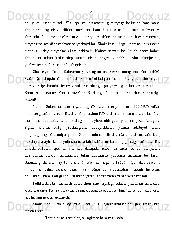 41
bo y   ko rsatib   turadi.   "Ranjqo m"   dramasining   dunyoga   kelishida   ham   mana  
shu   qavmning   qing irliklari   omil   bo lgan   desak   xato   bo lmas.   Achinarlisi	
  
shundaki,   bu   qavmdagilar   torgina   dunyoqarashlari   doirasida   mittigina   maqsad,
maydagina  manfaat  mehvarida yashaydilar.  Shoir  inson  degan  nomga  nomunosib
mana   shunday   maydakashlikka   achinadi.   Koinot   sarvari   bo lmish   odam   bolasi	

shu   qadar   tuban   ketishining   sababi   nima,   degan   iztirobli   o ylar   iskanjasida,	

yechimsiz savollar ustida bosh qotiradi. 
She riyat. To ra Sulaymon ijodining asosiy qismini uning she rlari tashkil	
  
etadi.   Qo shiqchi   shoir   sifatida   e tirof   etiladigan   To ra   Sulaymon   she riyati
   
ohangdorligi   hamda   ritmning   xalqona   ohanglarga   yaqinligi   bilan   xarakterlanadi.
Shoir   she riyatini   shartli   ravishda   3   davrga   bo lib   tadqiq   etish   maqsadga
 
muvofiq.
To ra   Sulaymon   she riyatining   ilk   davri   chegaralarini   1960-1975   yillar	
 
bilan belgilash mumkin. Bu davr shoir uchun folklordan ta sirlanish davri bo ldi.	
 
Turob To la maktubida ta kidlagani,  aytuvchilik qobiliyati ning kam taraqqiy	
   
etgani   shoirni   xalq   ijrochiligidan   uzoqlashtirib,   yozma   adabiyot   bilan
bog laganligi   ehtimolga   yaqin.   Shoir   ijodining   ilk   davrida   qalbida   nimaiki   bor,	

baxshiyona aytimlarmi yoki shoirona latif satrlarmi, barini qog ozga tushiradi. Bu	

davrda   xalqona   ijod   ta siri   shu   darajada   ediki,   ba zida   To ra   Sulaymon	
  
she rlarini   folklor   namunalari   bilan   adashtirib   yuborish   mumkin   bo lardi.	
 
Shoirning   ilk   she riy   to plami   ( Istar   ko ngil ,   1962)   Qo shiq   izlab ,	
       
Tog lar   osha,   daralar   osha   va   Xalq   qo shiqlaridan   nomli   fasllarga	
     
bo linishi ham undagi she rlarning yaratilish tarixidan xabar berib turibdi.	
 
Folklordan   ta sirlanish   davri   shoir   she riyatiga   folklor   janrlarini   ham   olib	
 
kirdi. Bu davr To ra Sulaymon asarlari orasida alyor, o lan, terma, qo shiq kabi
  
janrlardagi asarlar uchraydi.  
Shoir   ijodini   xalq   og zaki   ijodi   bilan   yaqinlashtiruvchi   janrlardan   biri	

termalardir. 
Termalarim, termalar, o ngimda ham tushimda   	
  