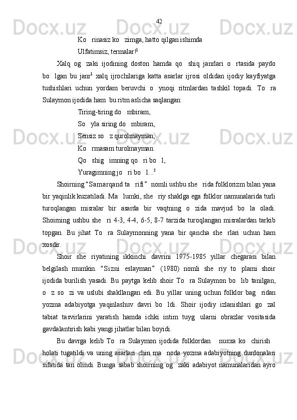 42
Ko rinasiz ko zimga, hatto qilgan ishimda     
Ulfatimsiz, termalar! 1
Xalq   og zaki   ijodining   doston   hamda   qo shiq   janrlari   o rtasida   paydo	
  
bo lgan   bu   janr	
 1
  xalq   ijrochilariga   katta   asarlar   ijrosi   oldidan   ijodiy   kayfiyatga
tushishlari   uchun   yordam   beruvchi   o ynoqi   ritmlardan   tashkil   topadi.  	
 To ra	
Sulaymon ijodida ham  bu ritm aslicha saqlangan:
Tiring-tiring do mbiram,	

So yla siring do mbiram,	
 
Sensiz so z qurolmayman,	

Ko rmasam turolmayman.	

Qo shig imning qo ri bo l,
   
Yuragimning jo ri bo l...	
  2
Shoirning  S a m arqand ta rifi  nomli ushbu she rida folklorizm bilan yana	
 	 
bir yaqinlik kuzatiladi. Ma lumki, she riy shaklga ega folklor namunalarida turli	
 
turoqlangan   misralar   bir   asarda   bir   vaqtning   o zida   mavjud   bo la   oladi.	
 
Shoirning   ushbu   she ri   4-3,   4-4,   6-5,   8-7   tarzida   turoqlangan   misralardan   tarkib	

topgan.   Bu   jihat   To ra   Sulaymonning   yana   bir   qancha   she rlari   uchun   ham
 
xosdir.
Shoir   she riyatining   ikkinchi   davrini   1975-1985   yillar   chegarasi   bilan	

belgilash   mumkin.   S i z ni   eslayman   (1980)   nomli   she riy   to plami   shoir	
 	 
ijodida   burilish   yasadi.   Bu   paytga   kelib   shoir   To ra   Sulaymon   bo lib   tanilgan,	
 
o z   so zi   va   uslubi   shakllangan   edi.   Bu   yillar   uning   uchun   folklor   bag ridan	
  
yozma   adabiyotga   yaqinlashuv   davri   bo ldi.   Shoir   ijodiy   izlanishlari   go zal	
 
tabiat   tasvirlarini   yaratish   hamda   ichki   intim   tuyg ularni   obrazlar   vositasida	

gavdalantirish kabi yangi jihatlar bilan boyidi. 
Bu   davrga   kelib   To ra   Sulaymon   ijodida   folklordan   nusxa   ko chirish	
   
holati   tugatildi   va   uning   asarlari   chin   ma noda   yozma   adabiyotning   durdonalari	

sifatida   tan   olindi.   Bunga   sabab   shoirning   og zaki   adabiyot   namunalaridan   ayro	
 