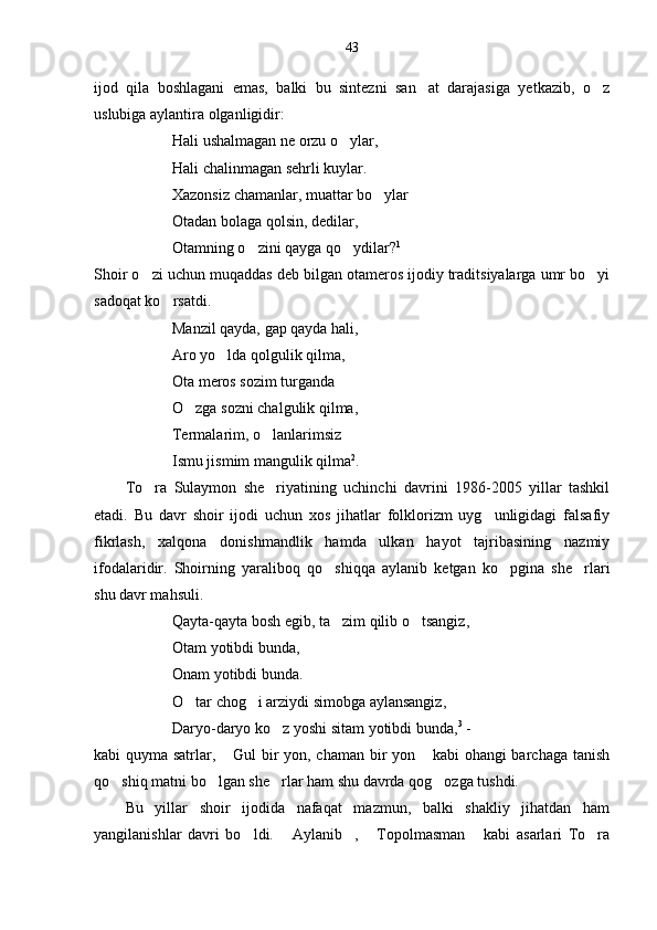 43
ijod   qila   boshlagani   emas,   balki   bu   sintezni   san at   darajasiga   yetkazib,   o z 
uslubiga aylantira olganligidir:
Hali ushalmagan ne orzu o ylar,	

Hali chalinmagan sehrli kuylar.
Xazonsiz chamanlar, muattar bo ylar	

  Otadan bolaga qolsin, dedilar,
  Otamning o zini qayga qo ydilar?	
  1
Shoir o zi uchun muqaddas deb bilgan otameros ijodiy traditsiyalarga umr bo yi	
 
sadoqat ko rsatdi. 	

Manzil qayda, gap qayda hali,
Aro yo lda qolgulik qilma,	

Ota meros sozim turganda
O zga sozni chalgulik qilma,	

Termalarim, o lanlarimsiz	

Ismu jismim mangulik qilma 2
.
To ra   Sulaymon   she riyatining   uchinchi   davrini   1986-2005   yillar   tashkil	
 
etadi.   Bu   davr   shoir   ijodi   uchun   xos   jihatlar   folklorizm   uyg unligidagi   falsafiy	

fikrlash,   xalqona   donishmandlik   hamda   ulkan   hayot   tajribasining   nazmiy
ifodalaridir.   Shoirning   yaraliboq   qo shiqqa   aylanib   ketgan   ko pgina   she rlari	
  
shu davr mahsuli.
Qayta-qayta bosh egib, ta zim qilib o tsangiz,
 
Otam yotibdi bunda,
Onam yotibdi bunda.
O tar chog i arziydi simobga aylansangiz,	
 
Daryo-daryo ko z yoshi sitam yotibdi bunda,	
 3
 - 
kabi quyma satrlar,  Gul bir yon, chaman bir yon  kabi ohangi barchaga tanish	
 
qo shiq matni bo lgan she rlar ham shu davrda qog ozga tushdi.	
   
Bu   yillar   shoir   ijodida   nafaqat   mazmun,   balki   shakliy   jihatdan   ham
yangilanishlar   davri   bo ldi.   Aylanib ,   Topolmasman   kabi   asarlari   To ra	
      