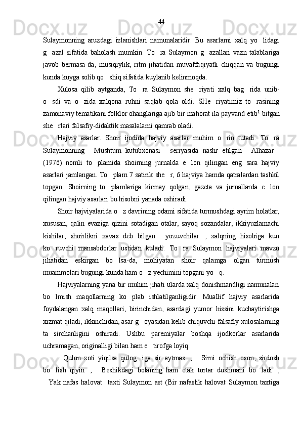 44
Sulaymonning   aruzdagi   izlanishlari   namunalaridir.   Bu   asarlarni   xalq   yo lidagi
g azal   sifatida   baholash   mumkin.   To ra   Sulaymon   g azallari   vazn   talablariga	
  
javob   bermasa-da,   musiqiylik,   ritm   jihatidan   muvaffaqiyatli   chiqqan   va   bugungi
kunda kuyga solib qo shiq sifatida kuylanib kelinmoqda.	

Xulosa   qilib   aytganda,   To ra   Sulaymon   she riyati   xalq   bag rida   unib-	
  
o sdi   va   o zida   xalqona   ruhni   saqlab   qola   oldi.   SHe riyatimiz   to rasining	
   
zamonaviy tematikani folklor ohanglariga ajib bir mahorat ila payvand etib 1
 bitgan
she rlari falsafiy-didaktik masalalarni qamrab oladi. 	

Hajviy   asarlar.   Shoir   ijodida   hajviy   asarlar   muhim   o rin   tutadi.   To ra	
 
Sulaymonning   Mushtum   kutubxonasi   seriyasida   nashr   etilgan   Alhazar	
   
(1976)   nomli   to plamida   shoirning   jurnalda   e lon   qilingan   eng   sara   hajviy
 
asarlari jamlangan. To plam 7 satirik she r, 6 hajviya hamda qatralardan tashkil	
 
topgan.   Shoirning   to plamlariga   kirmay   qolgan,   gazeta   va   jurnallarda   e lon
 
qilingan hajviy asarlari bu hisobni yanada oshiradi. 
Shoir hajviyalarida o z davrining odami sifatida turmushdagi ayrim holatlar,	

xususan,   qalin   evaziga   qizini   sotadigan   otalar,   sayoq   sozandalar,   ikkiyuzlamachi
kishilar,   shoirlikni   xavas   deb   bilgan   yozuvchilar ,   xalqning   hisobiga   kun	
 
ko ruvchi   mansabdorlar   ustidan   kuladi.   To ra   Sulaymon   hajviyalari   mavzu	
 
jihatidan   eskirgan   bo lsa-da,   mohiyatan   shoir   qalamga   olgan   turmush	

muammolari bugungi kunda ham o z yechimini topgani yo q. 	
 
Hajviyalarning yana bir muhim jihati ularda xalq donishmandligi namunalari
bo lmish   maqollarning   ko plab   ishlatilganligidir.   Muallif   hajviy   asarlarida	
 
foydalangan   xalq   maqollari,   birinchidan,   asardagi   yumor   hissini   kuchaytirishga
xizmat qiladi, ikkinchidan, asar g oyasidan kelib chiquvchi falsafiy xulosalarning	

ta sirchanligini   oshiradi.   Ushbu   paremiyalar   boshqa   ijodkorlar   asarlarida	

uchramagan, originalligi bilan ham e tirofga loyiq:	

Qulon   zoti   yiqilsa   qulog iga   sir   aytmas ,   Sirni   ochish   oson,   sirdosh	
   
bo lish   qiyin ,   Beshikdagi   bolaning   ham   etak   tortar   dushmani   bo ladi ,	
    
Yak   nafas   halovat     taxti   Sulaymon   ast   (Bir   nafaslik   halovat   Sulaymon   taxtiga	
 