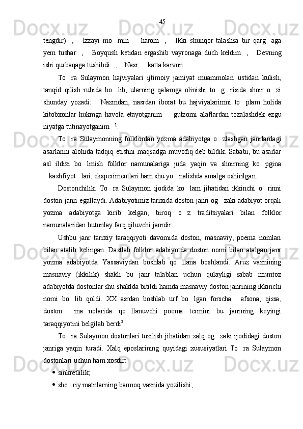 45
tengdir) ,   Izzayi   mo min     harom ,   Ikki   shunqor   talashsa   bir   qarg aga      
yem   tushar ,   Boyqush   ketidan   ergashib   vayronaga   duch   keldim ,   Devning	
   
ishi qurbaqaga tushibdi ,  Nasr   katta karvon ... 	
   
To ra   Sulaymon   hajviyalari   ijtimoiy   jamiyat   muammolari   ustidan   kulish,	

tanqid   qilish   ruhida   bo lib,   ularning   qalamga   olinishi   to g risida   shoir   o zi	
   
shunday   yozadi:   Nazmdan,   nasrdan   iborat   bu   hajviyalarimni   to plam   holida	
 
kitobxonlar   hukmga   havola   etayotganim     gulzorni   alaflardan   tozalashdek   ezgu	

niyatga tutinayotganim	
 1
.
To ra   Sulaymonning   folklordan   yozma   adabiyotga   o zlashgan   janrlardagi	
 
asarlarini  alohida tadqiq etishni  maqsadga  muvofiq deb bildik. Sababi, bu asarlar
asl   ildizi   bo lmish   folklor   namunalariga   juda   yaqin   va   shoirning   ko pgina	
 
kashfiyot lari, eksperimentlari ham shu yo nalishda amalga oshirilgan.	
  
Dostonchilik.   To ra   Sulaymon   ijodida   ko lam   jihatidan   ikkinchi   o rinni	
  
doston janri egallaydi. Adabiyotimiz tarixida doston janri og zaki adabiyot orqali	

yozma   adabiyotga   kirib   kelgan,   biroq   o z   traditsiyalari   bilan   folklor	

namunalaridan butunlay farq qiluvchi janrdir.
Ushbu   janr   tarixiy   taraqqiyoti   davomida   doston,   masnaviy,   poema   nomlari
bilan   atalib   kelingan.   Dastlab   folklor   adabiyotda   doston   nomi   bilan   atalgan   janr
yozma   adabiyotda   Yassaviydan   boshlab   qo llana   boshlandi.   Aruz   vaznining

masnaviy   (ikkilik)   shakli   bu   janr   talablari   uchun   qulayligi   sabab   mumtoz
adabiyotda dostonlar shu shaklda bitildi hamda masnaviy doston janrining ikkinchi
nomi   bo lib   qoldi.   XX   asrdan   boshlab   urf   bo lgan   forscha   afsona,   qissa,	
  
doston   ma nolarida   qo llanuvchi   poema   termini   bu   janrning   keyingi	
  
taraqqiyotini belgilab berdi 2
.
To ra Sulaymon dostonlari tuzilish jihatidan xalq og zaki  ijodidagi doston
 
janriga   yaqin   turadi.   Xalq   eposlarining   quyidagi   xususiyatlari   To ra   Sulaymon	

dostonlari uchun ham xosdir:
 sinkretlilik;
 she riy matnlarning barmoq vaznida yozilishi;	
 