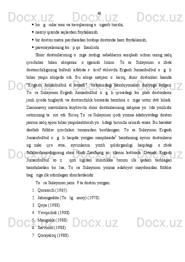 46
 bo g inlar soni va turoqlarning o zgarib turishi;  
 nasriy qismda sajlardan foydalanish.
 bir doston matni parchasidan boshqa dostonda ham foydalanish;
 paremiyalarning ko p qo llanilishi.	
 
Shoir   dostonlarining   o ziga   xosligi   sabablarini   aniqlash   uchun   uning   xalq	

ijrochilari   bilan   aloqasini   o rganish   lozim.   To ra   Sulaymon   o zbek	
  
dostonchiligining   bulbuli   sifatida   e tirof   etiluvchi   Ergash   Jumanbulbul   o g li	
  
bilan   yaqin   aloqada   edi.   Bu   aloqa   natijasi   o laroq,   shoir   dostonlari   hamda	

E r gash   Jumanbulbul   el   kezadi   turkumidagi   baxshiyonalari   dunyoga   kelgan.	
 
To ra   Sulaymon   Ergash   Jumanbulbul   o g li   ijrosidagi   ko plab   dostonlarni	
   
jonli   ijroda   tinglaydi   va   dostonchilik   borasida   baxshini   o ziga   ustoz   deb   biladi.	

Zamonaviy   mavzularni   kuylovchi   shoir   dostonlarining   xalqona   yo lda   yozilishi	

ustozining   ta siri   edi.   Biroq   To ra   Sulaymon   ijodi   yozma   adabiyotdagi   doston	
 
janrini xalq eposi bilan yaqinlashtirish yo lidagi birinchi urinish emas. Bu harakat	

dastlab   folklor   ijrochilari   tomonidan   boshlangan.   To ra   Sulaymon   Ergash	

Jumanbulbul   o g li   haqida   yozgan   maqolasida	
  1
  baxshining   ayrim   dostonlarni
og zaki   ijro   etsa,   ayrimlarini   yozib   qoldirganligi   haqidagi   o zbek	
 
folklorshunosligining   otasi   Hodi   Zarifning   so zlarini   keltiradi.   Demak,   Ergash	

Jumanbulbul   so z   qori ligidan   shoirlikka   tomon   ilk   qadam   tashlagan	
  
baxshilardan   bo lsa,   To ra   Sulaymon   yozma   adabiyot   maydonidan   folklor
 
bag riga ilk odimlagan shoirlardandir.	

To ra Sulaymon jami  9 ta doston yozgan: 	

1. Qorasoch (1965)
2. Jahongashta (To lg anoy) (1970)	
 
3. Qoya (1988)
4. Yovqochdi (1988)
5. Mangulik (1988)
6. Sarvinoz (1988)
7. Qorayaloq (1988) 