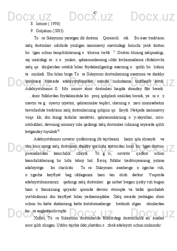 47
8. Intizor ( 1996)
9. Guljahon (2003)
To ra Sulaymon yaratgan ilk dostoni  Qorasoch  edi.  Bu asar traditsion   
xalq   dostonlari   uslubida   yozilgan   zamonaviy   mavzudagi   birinchi   yirik   doston
bo lgan   uchun   tanqidchilarning   e tiborini   tortdi	
   1
.   Doston   tilining   xalqonaligi,
saj   usulidagi   so z   o yinlari,   qahramonlarning   ichki   kechinmalarini   ifodalovchi	
 
xalq   qo shiqlaridan   ustalik   bilan   foydalanilganligi   asarning   o qishli   bo lishini	
  
ta minladi. Shu bilan birga To ra Sulaymon dostonlarining mazmuni va shakliy	
 
qurilmasi   borasida   adabiyotshunoslar   orasida   muhokama   boshlanib   ketdi.
Adabiyotshunos   G .Mo minov   shoir   dostonlari   haqida   shunday   fikr   beradi:	
 
...shoir folklordan foydalanishda ko proq qoliplash usulidan boradi, ya ni o z	
   
mavzu va g oyaviy niyatini, qahramonlar  taqdiri, ularning o zaro munosabatini	
 
tasvirlashda traditsion xalq dostonlarining qolipini qo llaydi. Natijada zamonaviy	

voqe lik,   shu   kungi   kishilar   xarakteri,   qahramonlarning   o y-xayollari,   orzu-	
 
intilishlari, davrning umumiy ruhi qadimgi xalq dostonlari ruhining soyasida qolib
ketganday tuyuladi	
 2
.
Adabiyotshunos novator ijodkorning ilk tajribasini  hazm qila olmaydi  va	
 
shu   bois   uning  xalq   dostonlari   shakliy   qurilishi   sintezidan   hosil   bo lgan   doston-	

poemalaridan   kamchilik   izlaydi.   To g ri,   novator   ijodkor   uchun	
 
kamchiliklarning   bo lishi   tabiiy   hol.   Biroq   folklor   traditsiyasining   yozma	

adabiyotga   ko chirilishi   To ra   Sulaymon   asarlariga   o zgacha   ruh,	
    
o zgacha   kayfiyat   bag ishlaganini   ham   tan   olish   darkor.   Yuqorida	
 
adabiyotshunosimiz  qadimgi xalq dostonlari ga nisbat bergan ijodiy ruh bugun	
 
ham   o lkamizning   qaysidir   qismida   davom   etmoqda   va   balki   qanchalab	

yurtdoshimiz   shu   kayfiyat   bilan   yashamoqdalar.   Xalq   orasida   yashagan   shoir
uchun   bu   katta   shaharning   katta   kutubxonalariga   berkinib   olgan   olimlardan	
 
ko ra anglashimliroqdir. 	

Xullas,   To ra   Sulaymon   dostonlarida   folklordagi   dostonchilik   an analari	
 
asos qilib olingan. Ushbu tajriba ikki jihatdan o zbek adabiyoti uchun muhimdir:	
 