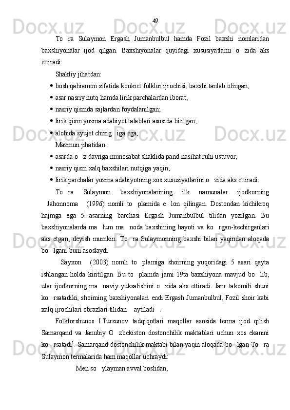 49
To ra   Sulaymon   Ergash   Jumanbulbul   hamda   Fozil   baxshi   nomlaridan
baxshiyonalar   ijod   qilgan.   Baxshiyonalar   quyidagi   xususiyatlarni   o zida   aks	

ettiradi:
Shakliy jihatdan:
 bosh qahramon sifatida konkret folklor ijrochisi, baxshi tanlab olingan;
 asar nasriy nutq hamda lirik parchalardan iborat;
 nasriy qismda sajlardan foydalanilgan;
 lirik qism yozma adabiyot talablari asosida bitilgan;
 alohida syujet chizig iga ega;	

Mazmun jihatidan:
 asarda o z davriga munosabat shaklida pand-nasihat ruhi ustuvor;	

 nasriy qism xalq baxshilari nutqiga yaqin;
 lirik parchalar yozma adabiyotning xos xususiyatlarini o zida aks ettiradi.	

To ra   Sulaymon   baxshiyonalarining   ilk   namunalar   ijodkorning	

Jahonnoma   (1996)   nomli   to plamida   e lon   qilingan.   Dostondan   kichikroq	
   
hajmga   ega   5   asarning   barchasi   Ergash   Jumanbulbul   tilidan   yozilgan.   Bu
baxshiyonalarda   ma lum   ma noda   baxshining   hayoti   va   ko rgan-kechirganlari	
  
aks   etgan,   deyish   mumkin.   To ra   Sulaymonning   baxshi   bilan   yaqindan   aloqada	

bo lgani buni asoslaydi. 	

Sayxon   (2003)   nomli   to plamiga   shoirning   yuqoridagi   5   asari   qayta	
  
ishlangan   holda   kiritilgan.   Bu   to plamda   jami   19ta   baxshiyona   mavjud   bo lib,	
 
ular   ijodkorning   ma naviy   yuksalishini   o zida   aks   ettiradi.   Janr   takomili   shuni	
 
ko rsatadiki, shoirning baxshiyonalari endi Ergash Jumanbulbul, Fozil shoir kabi	

xalq ijrochilari obrazlari tilidan  aytiladi .	
 
Folklorshunos   I.Tursunov   tadqiqotlari   maqollar   asosida   terma   ijod   qilish
Samarqand   va   Janubiy   O zbekiston   dostonchilik   maktablari   uchun   xos   ekanini	

ko rsatadi	
 1
. Samarqand dostonchilik maktabi bilan yaqin aloqada bo lgan To ra	 
Sulaymon termalarida ham maqollar uchraydi:
Men so ylayman avval boshdan,	
 