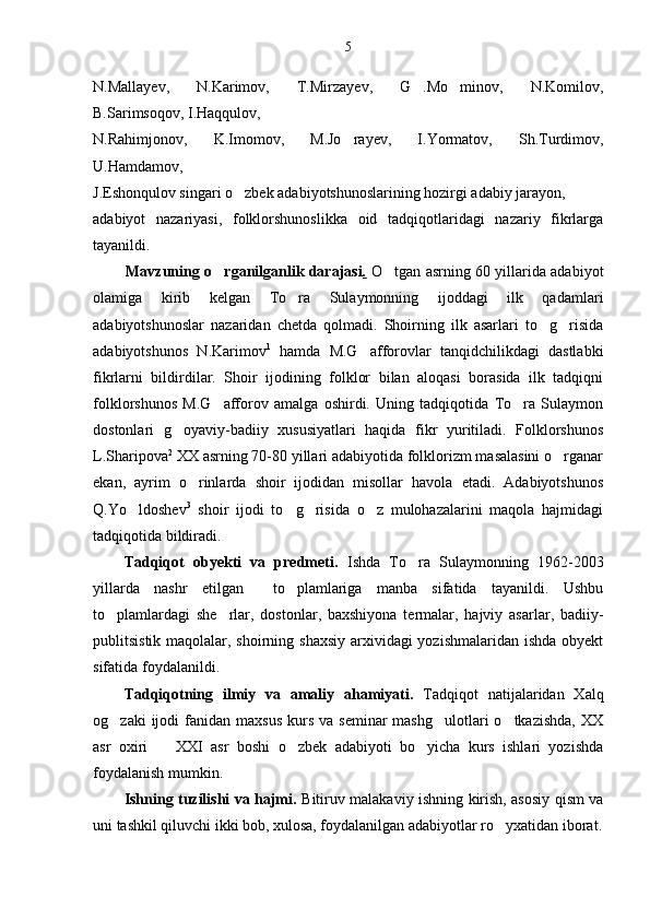 5
N.Mallayev,   N.Karimov,   T.Mirzayev,   G .Mo minov,   N.Komilov, 
B.Sarimsoqov, I.Haqqulov,
N.Rahimjonov,   K.Imomov,   M.Jo rayev,   I.Yormatov,   Sh.Turdimov,	

U.Hamdamov,
J.Eshonqulov singari o zbek adabiyotshunoslarining hozirgi adabiy jarayon,	

adabiyot   nazariyasi,   folklorshunoslikka   oid   tadqiqotlaridagi   nazariy   fikrlarga
tayanildi.
             Mavzuning o rganilganlik darajasi	
 .   O tgan asrning 60 yillarida adabiyot	
olamiga   kirib   kelgan   To ra   Sulaymonning   ijoddagi   ilk   qadamlari	

adabiyotshunoslar   nazaridan   chetda   qolmadi.   Shoirning   ilk   asarlari   to g risida	
 
adabiyotshunos   N.Karimov 1
  hamda   M.G afforovlar   tanqidchilikdagi   dastlabki	

fikrlarni   bildirdilar.   Shoir   ijodining   folklor   bilan   aloqasi   borasida   ilk   tadqiqni
folklorshunos   M.G afforov   amalga   oshirdi.   Uning   tadqiqotida   To ra   Sulaymon	
 
dostonlari   g oyaviy-badiiy   xususiyatlari   haqida   fikr   yuritiladi.   Folklorshunos	

L.Sharipova 2
 XX asrning 70-80 yillari adabiyotida folklorizm masalasini o rganar	

ekan,   ayrim   o rinlarda   shoir   ijodidan   misollar   havola   etadi.   Adabiyotshunos	

Q.Yo ldoshev	
 3
  shoir   ijodi   to g risida   o z   mulohazalarini   maqola   hajmidagi	  
tadqiqotida bildiradi.
Tadqiqot   obyekti   va   predmeti.   Ishda   To ra   Sulaymonning   1962-2003	

yillarda   nashr   etilgan     to plamlariga   manba   sifatida   tayanildi.   Ushbu	

to plamlardagi   she rlar,   dostonlar,   baxshiyona   termalar,   hajviy   asarlar,   badiiy-	
 
publitsistik maqolalar, shoirning shaxsiy arxividagi yozishmalaridan ishda obyekt
sifatida foydalanildi.
Tadqiqotning   ilmiy   va   amaliy   ahamiyati.   Tadqiqot   natijalaridan   Xalq
og zaki   ijodi   fanidan  maxsus   kurs  va  seminar   mashg ulotlari  o tkazishda,   XX
  
asr   oxiri     XXI   asr   boshi   o zbek   adabiyoti   bo yicha   kurs   ishlari   yozishda	
  
foydalanish mumkin.
Ishning tuzilishi va hajmi.   Bitiruv malakaviy ishning kirish, asosiy qism va
uni tashkil qiluvchi ikki bob, xulosa, foydalanilgan adabiyotlar ro yxatidan iborat.	
 