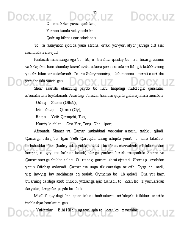 50
O sma ketar yuvsa qoshdan,
Yomon kunda yot yaxshidir
Qadring bilmas qarindoshdan.
To ra   Sulaymon   ijodida   yana   afsona,   ertak,   yor-yor,   alyor   janriga   oid   asar	

namunalari mavjud.  
Fantastik mazmunga  ega bo lib, o tmishda  qanday bo lsa,  hozirgi  zamon	
  
va kelajakni ham shunday tasvirlovchi afsona janri asosida mifologik tafakkurning
yotishi bilan xarakterlanadi. To ra Sulaymonning  Jahonnoma  nomli asari shu	
  
janr asosida yaratilgan. 
Shoir   asarida   olamning   paydo   bo lishi   haqidagi   mifologik   qarashlar,	

afsonalardan foydalanadi. Asardagi obrazlar tizimini quyidagicha ajratish mumkin:
Oshiq   Shams (Oftob);	

Ma shuqa   Qamar (Oy);	
 
Raqib   Yetti Qaroqchi, Tun;	

Homiy kuchlar   Ona Yer, Tong, Cho lpon;	
 
Afsonada   Shams   va   Qamar   muhabbati   voqealar   asosini   tashkil   qiladi.
Qamarga   oshiq   bo lgan   Yetti   Qaroqchi   uning   ishqida   yonib,   o zaro   talashib-	
 
tortishadilar. Tun (badiiy adabiyotda, odatda, bu obraz ekvivalenti sifatida maston
kampir,   o gay   ona   kabilar   keladi)   ularga   yordam   berish   maqsadida   Shams   va	

Qamar orasiga shubha soladi. O rtadagi gumon ularni ajratadi. Shams g azabdan	
 
yonib   Oftobga   aylanadi,   Qamar   esa   unga   tik   qarashga   or   etib,   Oyga   do nadi,	

yig lay-yig lay   sochlariga   oq   oralab,   Oymomo   bo lib   qoladi.   Ona   yer   ham	
  
bularning dardiga azob chekib, yuzlariga ajin tushadi, to kkan ko z yoshlaridan	
 
daryolar, dengizlar paydo bo ladi...	

Muallif   quyidagi   bir   qator   tabiat   hodisalarini   mifologik   tafakkur   asosida
izohlashga harakat qilgan. 
Yulduzlar   Bibi Hilolning ayriliqda to kkan ko z yoshlari;	
   