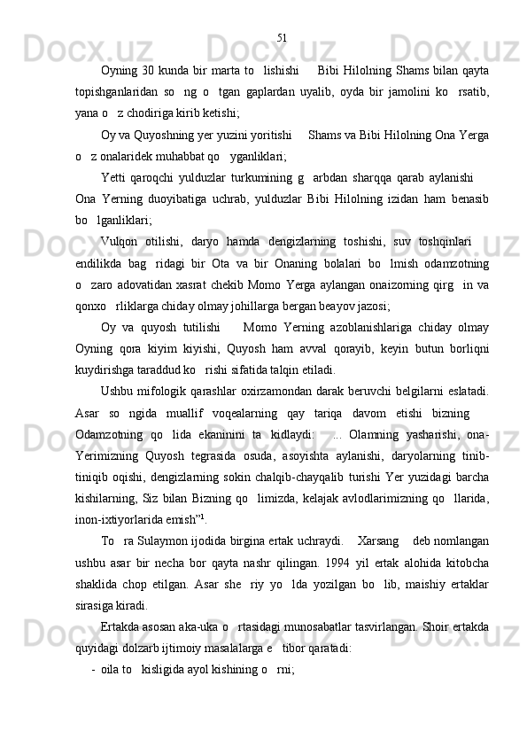 51
Oyning 30  kunda bir  marta  to lishishi    Bibi  Hilolning Shams  bilan  qayta 
topishganlaridan   so ng   o tgan   gaplardan   uyalib,   oyda   bir   jamolini   ko rsatib,	
  
yana o z chodiriga kirib ketishi;	

Oy va Quyoshning yer yuzini yoritishi   Shams va Bibi Hilolning Ona Yerga	

o z onalaridek muhabbat qo yganliklari;	
 
Yetti   qaroqchi   yulduzlar   turkumining   g arbdan   sharqqa   qarab   aylanishi  	
 
Ona   Yerning   duoyibatiga   uchrab,   yulduzlar   Bibi   Hilolning   izidan   ham   benasib
bo lganliklari;	

Vulqon   otilishi,   daryo   hamda   dengizlarning   toshishi,   suv   toshqinlari  	

endilikda   bag ridagi   bir   Ota   va   bir   Onaning   bolalari   bo lmish   odamzotning	
 
o zaro   adovatidan   xasrat   chekib   Momo   Yerga   aylangan   onaizorning   qirg in   va	
 
qonxo rliklarga chiday olmay johillarga bergan beayov jazosi;	

Oy   va   quyosh   tutilishi     Momo   Yerning   azoblanishlariga   chiday   olmay	

Oyning   qora   kiyim   kiyishi,   Quyosh   ham   avval   qorayib,   keyin   butun   borliqni
kuydirishga taraddud ko rishi sifatida talqin etiladi. 	

Ushbu   mifologik   qarashlar   oxirzamondan   darak   beruvchi   belgilarni   eslatadi.
Asar   so ngida   muallif   voqealarning   qay   tariqa   davom   etishi   bizning  	
 
Odamzotning   qo lida   ekaninini   ta kidlaydi:   ...   Olamning   yasharishi,   ona-	
  
Yerimizning   Quyosh   tegrasida   osuda,   asoyishta   aylanishi,   daryolarning   tinib-
tiniqib   oqishi,   dengizlarning   sokin   chalqib-chayqalib   turishi   Yer   yuzidagi   barcha
kishilarning,   Siz   bilan   Bizning   qo limizda,   kelajak   avlodlarimizning   qo llarida,	
 
inon-ixtiyorlarida emish” 1
.
To ra Sulaymon ijodida birgina ertak uchraydi.  Xarsang  deb nomlangan	
  
ushbu   asar   bir   necha   bor   qayta   nashr   qilingan.   1994   yil   ertak   alohida   kitobcha
shaklida   chop   etilgan.   Asar   she riy   yo lda   yozilgan   bo lib,   maishiy   ertaklar	
  
sirasiga kiradi. 
Ertakda asosan aka-uka o rtasidagi munosabatlar tasvirlangan. Shoir ertakda	

quyidagi dolzarb ijtimoiy masalalarga e tibor qaratadi:	

- oila to kisligida ayol kishining o rni;	
  