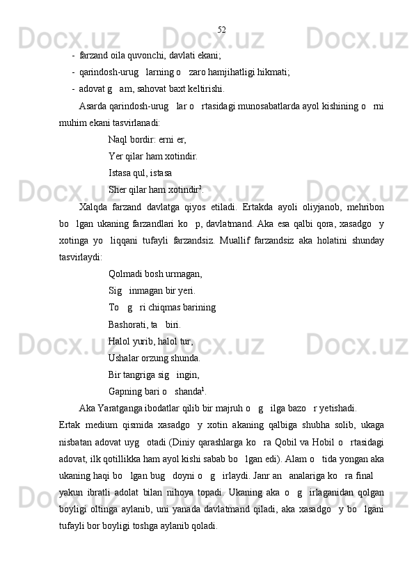 52
- farzand oila quvonchi, davlati ekani;
- qarindosh-urug larning o zaro hamjihatligi hikmati; 
- adovat g am, sahovat baxt keltirishi.	

Asarda qarindosh-urug lar o rtasidagi munosabatlarda ayol kishining o rni	
  
muhim ekani tasvirlanadi:
Naql bordir: erni er,
Yer qilar ham xotindir.
Istasa qul, istasa
Sher qilar ham xotindir 2
.
Xalqda   farzand   davlatga   qiyos   etiladi.   Ertakda   ayoli   oliyjanob,   mehribon
bo lgan   ukaning   farzandlari   ko p,   davlatmand.   Aka   esa   qalbi   qora,   xasadgo y	
  
xotinga   yo liqqani   tufayli   farzandsiz.   Muallif   farzandsiz   aka   holatini   shunday	

tasvirlaydi:
Qolmadi bosh urmagan,
Sig inmagan bir yeri.	

To g ri chiqmas barining 
 
Bashorati, ta biri.	

Halol yurib, halol tur,
Ushalar orzung shunda.
Bir tangriga sig ingin,	

Gapning bari o shanda
 1
.
Aka Yaratganga ibodatlar qilib bir majruh o g ilga bazo r yetishadi.	
  
Ertak   medium   qismida   xasadgo y   xotin   akaning   qalbiga   shubha   solib,   ukaga	

nisbatan adovat uyg otadi (Diniy qarashlarga ko ra Qobil va Hobil o rtasidagi	
  
adovat, ilk qotillikka ham ayol kishi sabab bo lgan edi). Alam o tida yongan aka	
 
ukaning haqi bo lgan bug doyni o g irlaydi. Janr an analariga ko ra final 	
      
yakun   ibratli   adolat   bilan   nihoya   topadi.   Ukaning   aka   o g irlaganidan   qolgan	
 
boyligi   oltinga   aylanib,   uni   yanada   davlatmand   qiladi,   aka   xasadgo y   bo lgani	
 
tufayli bor boyligi toshga aylanib qoladi. 