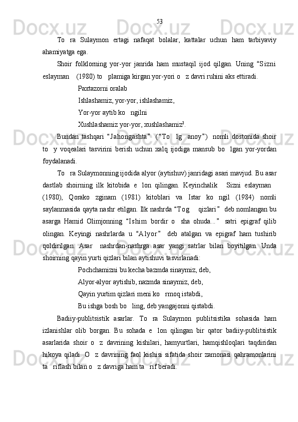 53
To ra   Sulaymon   ertagi   nafaqat   bolalar,   kattalar   uchun   ham   tarbiyaviy
ahamiyatga ega.
Shoir   folklorning   yor-yor   janrida   ham   mustaqil   ijod   qilgan.   Uning   S i zni	

eslayman  (1980) to plamiga kirgan yor-yori o z davri ruhini aks ettiradi.	
  
Paxtazorni oralab
Ishlashamiz, yor-yor, ishlashamiz,
Yor-yor aytib ko ngilni	

Xushlashamiz yor-yor, xushlashamiz 2
.
Bundan   tashqari   J a h ongashta   ( T o lg anoy )   nomli   dostonida   shoir	
   	 
to y   voqealari   tasvirini   berish   uchun   xalq   ijodiga   mansub   bo lgan   yor-yordan	
 
foydalanadi.
To ra Sulaymonning ijodida alyor (aytishuv) janridagi asari mavjud. Bu asar	

dastlab   shoirning   ilk   kitobida   e lon   qilingan.   Keyinchalik   Sizni   eslayman	
  
(1980),   Qorako zginam   (1981)   kitoblari   va   Istar   ko ngil   (1984)   nomli	
 
saylanmasida qayta nashr etilgan. Ilk nashrda  T o g  qizlari  deb nomlangan bu	
 	
asarga   Hamid   Olimjonning   I s him   bordir   o sha   ohuda...   satri   epigraf   qilib	
 	
olingan.   Keyingi   nashrlarda   u   A l yor   deb   atalgan   va   epigraf   ham   tushirib	
 
qoldirilgan.   Asar     nashrdan-nashrga   asar   yangi   satrlar   bilan   boyitilgan.   Unda
shoirning qayin yurti qizlari bilan aytishuvi tasvirlanadi:
Pochchamizni bu kecha bazmda sinaymiz, deb,
Alyor-alyor aytishib, nazmda sinaymiz, deb,
Qayin yurtim qizlari meni ko rmoq istabdi,	

Bu ishga bosh bo ling, deb yangajonni qistabdi.	

Badiiy-publitsistik   asarlar.   To ra   Sulaymon   publitsistika   sohasida   ham	

izlanishlar   olib   borgan.   Bu   sohada   e lon   qilingan   bir   qator   badiiy-publitsistik

asarlarida   shoir   o z   davrining   kishilari,   hamyurtlari,   hamqishloqlari   taqdiridan	

hikoya   qiladi.   O z   davrining   faol   kishisi   sifatida   shoir   zamonasi   qahramonlarini

ta riflash bilan o z davriga ham ta rif beradi. 	
   
