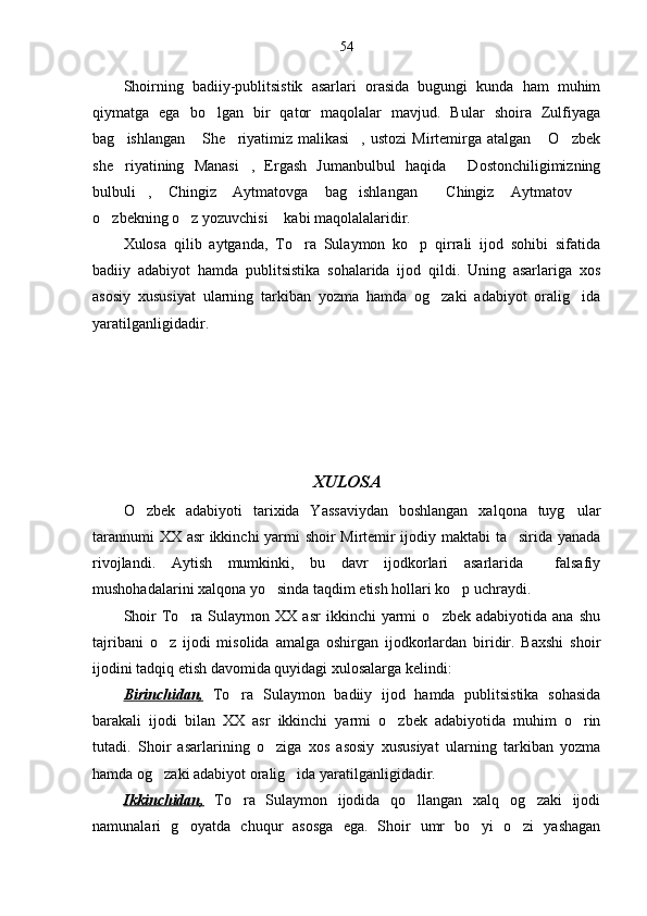 54
Shoirning   badiiy-publitsistik   asarlari   orasida   bugungi   kunda   ham   muhim
qiymatga   ega   bo lgan   bir   qator   maqolalar   mavjud.   Bular   shoira   Zulfiyaga
bag ishlangan   She riyatimiz  malikasi ,  ustozi  Mirtemirga atalgan   O zbek	
     
she riyatining   Manasi ,   Ergash   Jumanbulbul   haqida   Dostonchiligimizning
  
bulbuli ,   Chingiz   Aytmatovga   bag ishlangan   Chingiz   Aytmatov  	
   
o zbekning o z yozuvchisi  kabi maqolalalaridir.	
  
Xulosa   qilib   aytganda,   To ra   Sulaymon   ko p   qirrali   ijod   sohibi   sifatida	
 
badiiy   adabiyot   hamda   publitsistika   sohalarida   ijod   qildi.   Uning   asarlariga   xos
asosiy   xususiyat   ularning   tarkiban   yozma   hamda   og zaki   adabiyot   oralig ida	
 
yaratilganligidadir. 
XULOSA
O zbek   adabiyoti   tarixida   Yassaviydan   boshlangan   xalqona   tuyg ular	
 
tarannumi XX asr ikkinchi yarmi shoir Mirtemir ijodiy maktabi ta sirida yanada	

rivojlandi.   Aytish   mumkinki,   bu   davr   ijodkorlari   asarlarida     falsafiy
mushohadalarini xalqona yo sinda taqdim etish hollari ko p uchraydi. 	
 
Shoir   To ra  Sulaymon   XX  asr   ikkinchi   yarmi   o zbek  adabiyotida   ana   shu	
 
tajribani   o z   ijodi   misolida   amalga   oshirgan   ijodkorlardan   biridir.   Baxshi   shoir	

ijodini tadqiq etish davomida quyidagi xulosalarga kelindi:
Birinchidan,   To ra   Sulaymon   badiiy   ijod   hamda   publitsistika   sohasida	

barakali   ijodi   bilan   XX   asr   ikkinchi   yarmi   o zbek   adabiyotida   muhim   o rin	
 
tutadi.   Shoir   asarlarining   o ziga   xos   asosiy   xususiyat   ularning   tarkiban   yozma	

hamda og zaki adabiyot oralig ida yaratilganligidadir. 	
 
Ikkinchidan,   To ra   Sulaymon   ijodida   qo llangan   xalq   og zaki   ijodi	
  
namunalari   g oyatda   chuqur   asosga   ega.   Shoir   umr   bo yi   o zi   yashagan	
   