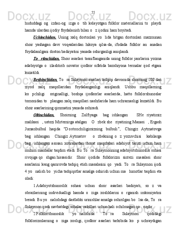 55
hududdagi   og izdan-og izga   o tib   kelayotgan   folklor   materiallarini   to playdi   
hamda ulardan ijodiy foydalanish bilan o z ijodini ham boyitadi. 	

Uchinchidan,   Uning   xalq   dostonlari   yo lida   bitgan   dostonlari   mazmunan	

shoir   yashagan   davr   voqealaridan   hikoya   qilsa-da,   ifodada   folklor   an anadan	

foydalanilgani doston badiiyatini yanada oshirganligi aniqlandi.
To rtinchidan,	
   Shoir asarlari tasniflanganida uning folklor janrlarini yozma
adabiyotga   o zlashtirib   novator   ijodkor   sifatida   baxshiyona   termalar   ijod   etgani	

kuzatildi.
Beshinchidan,  To ra Sulaymon asarlari tadqiqi davomida shoirning 200 dan	

ziyod   xalq   maqollaridan   foydalanganligi   aniqlandi.   Ushbu   maqollarning
ko pchiligi     originalligi,   boshqa   ijodkorlar   asarlarida,   hatto   folklorshunoslar	

tomonidan to plangan xalq maqollari nashrlarida ham uchramasligi kuzatildi. Bu	

shoir asarlarining qimmatini yanada oshiradi.
Oltinchidan,   Shoirning   Zulfiyaga   bag ishlangan   SHe riyatimiz	
  
malikasi , ustozi Mirtemirga atalgan  O zbek she riyatining Manasi , Ergash	
    
Jumanbulbul   haqida   D o stonchiligimizning   bulbuli ,   Chingiz   Aytmatovga	
 
bag ishlangan   Chingiz   Aytmatov     o zbekning   o z   yozuvchisi   kabilarga	
     
bag ishlangan   asosan   xotiralardan   iborat   maqolalari   adabiyot   tarixi   uchun   ham

muhim manbalar taqdim etadi. Bu To ra Sulaymonning adabiyotshunoslik sohasi	

rivojiga qo shgan hissasidir. 	
 Shoir   ijodida   folklorizm   sintezi   masalasi   shoir
asarlarini keng qamrovda tadqiq etish masalasini qo yadi. To ra Sulaymon ijodi	
 
4 yo nalish bo yicha tadqiqotlar amalga oshirish uchun ma lumotlar taqdim eta	
  
oladi:
1.Adabiyotshunoslik   sohasi   uchun   shoir   asarlari   badiiyati,   so z   va	

obrazlarining   individualligi   hamda   o ziga   xosliklarini   o rganish   imkoniyatini	
 
beradi. Bu yo nalishdagi dastlabki urinishlar amalga oshirilgan bo lsa-da, To ra	
  
Sulaymon ijodi navbatdagi sohalar vakillari uchun hali ochilmagan qo riqdir.	

  2.Folklorshunoslik   yo nalishida   To ra   Sulaymon   ijodidagi	
 
folklorizmlarning   o ziga   xosligi,   ijodkor   asarlari   tarkibida   ko p   uchraydigan	
  