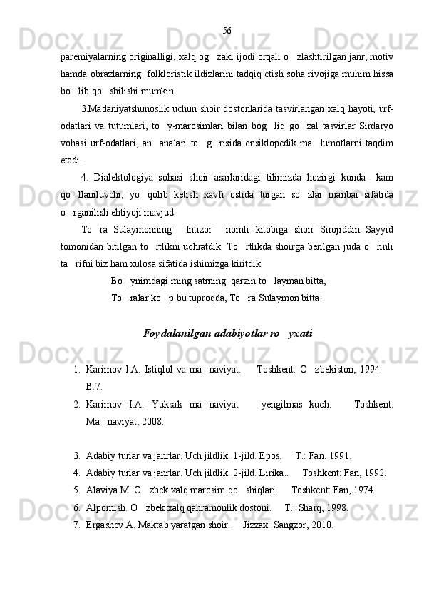 56
paremiyalarning originalligi, xalq og zaki ijodi orqali o zlashtirilgan janr, motiv 
hamda obrazlarning   folkloristik ildizlarini tadqiq etish soha rivojiga muhim hissa
bo lib qo shilishi mumkin.	
 
3.Madaniyatshunoslik uchun shoir dostonlarida tasvirlangan xalq hayoti, urf-
odatlari   va   tutumlari,   to y-marosimlari   bilan   bog liq   go zal   tasvirlar   Sirdaryo	
  
vohasi   urf-odatlari,   an analari   to g risida   ensiklopedik   ma lumotlarni   taqdim	
   
etadi.
4.   Dialektologiya   sohasi   shoir   asarlaridagi   tilimizda   hozirgi   kunda     kam
qo llaniluvchi,   yo qolib   ketish   xavfi   ostida   turgan   so zlar   manbai   sifatida	
  
o rganilish ehtiyoji mavjud. 

To ra   Sulaymonning   Intizor   nomli   kitobiga   shoir   Sirojiddin   Sayyid	
  
tomonidan bitilgan to rtlikni uchratdik. To rtlikda shoirga berilgan juda o rinli	
  
ta rifni biz ham xulosa sifatida ishimizga kiritdik:	

Bo ynimdagi ming satrning  qarzin to layman bitta,	
 
To ralar ko p bu tuproqda, To ra Sulaymon bitta!
  
Foydalanilgan adabiyotlar ro yxati	

1. Karimov   I.A.   Istiqlol   va   ma naviyat.     Toshkent:   O zbekiston,   1994.  	
   
B.7.
2. Karimov   I.A.   Yuksak   ma naviyat     yengilmas   kuch.     Toshkent:
  
Ma naviyat, 2008.	

3. Adabiy turlar va janrlar. Uch jildlik.  1-jild. Epos.   T.: Fan, 1991.	

4. Adabiy turlar va janrlar. Uch jildlik.  2-jild. Lirika..   Toshkent: Fan, 1992.

5. Alaviya M. O zbek xalq marosim qo shiqlari.   Toshkent: Fan, 1974. 	
  
6. Alpomish. O zbek xalq qahramonlik dostoni.   T.: Sharq, 1998.
 
7. Ergashev A. Maktab yaratgan shoir.   Jizzax: Sangzor, 2010.	
 