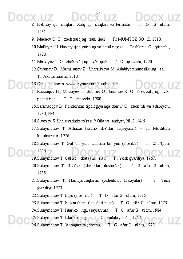57
8. Kelinoy   qo shiqlari.   Xalq   qo shiqlari   va   termalar.     T.:   G .G ulom,    
1981.
9. Madaev O. O zbek xalq og zaki ijodi.   T.: MUMTOZ SO Z, 2010.	
   
10. Mallayev N. Navoiy ijodiyotining xalqchil negizi.   Toshkent: O qituvchi,	
 
1980.
11. Mirzayev T. O zbek xalq og zaki ijodi.   T.: O qituvchi, 1990.	
   
12. Quronov D., Mamajonov Z., Sheraliyeva M. Adabiyotshunoslik lug ati. 	
 
T.: Akademnashr, 2010.
13. Qur oni karim. www.ziyouz.com kutubxonasi.	

14. Razzoqov H., Mirzayev T., Sobirov O., Imomov K. O zbek xalq og zaki	
 
poetik ijodi.   T.: O qituvchi, 1980.	
 
15. Sarimsoqov   B.   Folklorizm   tipologiyasiga   doir   //   O zbek   tili   va   adabiyoti,	

1980, №4. 
16. Siyoyev S. She’riyatimiz to‘rasi // Oila va jamiyat, 2012 , № 6. 
17. Sulaymonov   T.   Alhazar   (satirik   she’rlar,   hajviyalar).   –   T.:   Mushtum
kutubxonasi, 1976.
18. Sulaymonov   T.   Gul   bir   yon,   chaman   bir   yon   (she’rlar).   –   T.:   Cho‘lpon,
1996.
19. Sulaymonov T. Gul ko chat (she rlar).   T.: Yosh gvardiya, 1967.	
  
20. Sulaymonov   T.   Gulshan   (she rlar,   dostonlar).     T.:   G afur   G ulom,	
   
1988.
21. Sulaymonov   T.   Hamqishloqlarim   (ocherklar,   hikoyalar).     T.:   Yosh	

gvardiya 1973.
22. Sulaymonov T. Iltijo (she rlar).   T.: G afur G ulom, 1976.	
   
23. Sulaymonov T. Intizor (she rlar, dostonlar).   T.: G afur G ulom, 1973.	
   
24. Sulaymonov T. Istar ko ngil (saylanma).   T.: G afur G ulom, 1984.	
   
25. Sulaymonov T. Istar ko ngil.   T.: O zadabiynashr, 1962.
  
26. Sulaymonov T. Jahongashta (doston).   T.: G afur G ulom, 1970.	
   