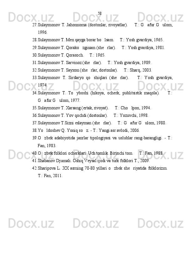 58
27. Sulaymonov T. Jahonnoma (dostonlar, rivoyatlar).   T.: G afur G ulom,  
1996.
28. Sulaymonov T. Men qayga borar bo lsam.   T.: Yosh gvardiya, 1965.	
 
29. Sulaymonov T. Qorako zginam (she rlar).   T.: Yosh gvardiya, 1981.	
  
30. Sulaymonov T. Qorasoch.   T.: 1965.	

31. Sulaymonov T. Sarvinoz (she rlar).   T.: Yosh gvardiya, 1989.	
 
32. Sulaymonov T. Sayxon (she rlar, dostonlar).   T.: Sharq, 2003.
 
33. Sulaymonov   T.   Sirdaryo   qo shiqlari   (she rlar).     T.:   Yosh   gvardiya,
  
1974.
34. Sulaymonov   T.   To yboshi   (hikoya,   ocherk,   publitsistik   maqola).     T.:	
 
G afur G ulom, 1977.	
 
35. Sulaymonov T. Xarsang (ertak, rivoyat).   T.: Cho lpon, 1994.	
 
36. Sulaymonov T. Yov qochdi (dostonlar).   T.: Yozuvchi, 1998.

37. Sulaymonov T.Sizni eslayman (she rlar).   T.: G afur G ulom, 1980.	
   
38. Yo ldoshev Q. Yoniq so z. - T.: Yangi asr avlodi, 2006.	
 
39. O zbek   adabiyotida   janrlar   tipologiyasi   va   uslublar   rang-barangligi.   -   T.:

Fan, 1983.
40. O zbek folklori ocherklari. Uch tomlik. 
 Birinchi tom.   T.: Fan, 1988.	
41. Shabanov Djumali. Oshiq Veysal ijodi va turk folklori T., 2009.
42. Sharipova L. XX asrning 70-80 yillari  o zbek  she riyatida folklorizm. 	
  
T.: Fan, 2011.  