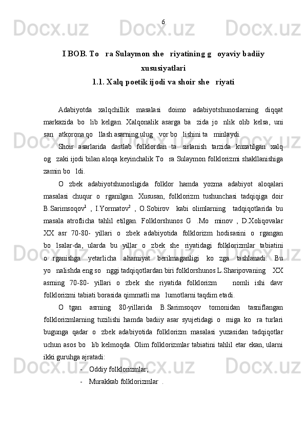 6
I BOB. To ra Sulaymon she riyatining g oyaviy badiiy  
xususiyatlari
1.1. Xalq poetik ijodi va shoir she riyati	

Adabiyotda   xalqchillik   masalasi   doimo   adabiyotshunoslarning   diqqat
markazida   bo lib   kelgan.   Xalqonalik   asarga   ba zida   jo nlik   olib   kelsa,   uni	
  
san atkorona qo llash asarning ulug vor bo lishini ta minlaydi. 	
    
Shoir   asarlarida   dastlab   folklordan   ta sirlanish   tarzida   kuzatilgan   xalq	

og zaki ijodi bilan aloqa keyinchalik To ra Sulaymon folklorizmi shakllanishiga	
 
zamin bo ldi. 	

O zbek   adabiyotshunosligida   folklor   hamda   yozma   adabiyot   aloqalari	

masalasi   chuqur   o rganilgan.   Xususan,   folklorizm   tushunchasi   tadqiqiga   doir	

B.Sarimsoqov 1
  ,   I.Yormatov 2
  ,   O.Sobirov     kabi   olimlarning     tadqiqotlarida   bu
masala   atroflicha   tahlil   etilgan.   Folklorshunos   G .Mo minov   ,   D.Xoliqovalar	
 
XX   asr   70-80-   yillari   o zbek   adabiyotida   folklorizm   hodisasini   o rgangan	
 
bo lsalar-da,   ularda   bu   yillar   o zbek   she riyatidagi   folklorizmlar   tabiatini	
  
o rganishga   yetarlicha   ahamiyat   berilmaganligi   ko zga   tashlanadi.   Bu
 
yo nalishda eng so nggi tadqiqotlardan biri folklorshunos L.Sharipovaning  XX
  
asrning   70-80-   yillari   o zbek   she riyatida   folklorizm     nomli   ishi   davr	
  
folklorizmi tabiati borasida qimmatli ma lumotlarni taqdim etadi. 	

O tgan   asrning   80-yillarida   B.Sarimsoqov   tomonidan   tasniflangan	

folklorizmlarning   tuzilishi   hamda   badiiy   asar   syujetidagi   o rniga   ko ra   turlari	
 
bugunga   qadar   o zbek   adabiyotida   folklorizm   masalasi   yuzasidan   tadqiqotlar	

uchun asos  bo lib kelmoqda.  Olim  folklorizmlar   tabiatini  tahlil  etar   ekan,  ularni	

ikki guruhga ajratadi:
- Oddiy folklorizmlar;
- Murakkab folklorizmlar  . 