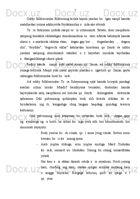 7
Oddiy folklorizmlar folklorning kichik hajmli janrlari bo lgan maqol hamda
matallardan yozma adabiyotda foydalanishni o zida aks ettiradi. 	

To ra Sulaymon ijodida maqol so zi uchramaydi. Sababi, shoir maqollarni	
 
xalqning kundalik ishlatadigan donishmandona so zlari sifatida baholaydi hamda	

ularni o z asarlarida ishlatar ekan,  degan gap bor ,  deganlariday ,  degani	
     
shu ,   deydilar ,   deguvchi   edilar   kabilardan   birortasini   qo llaydi   va   ushbu	
    	
jumlani   xalqning   donishmand   vakillari   o z   hayotlari   misolida   tajribadan	

o tkazganliklariga ishora qiladi.	

Badiiy   asarda   maqol   yoki   matal   aynan   qo llansa,   asl   oddiy   folklorizmni	
 
yuzaga keltiradi. Maqol yoki matal qaysidir jihatdan o zgartirib qo llansa, qayta	
 
ishlangan folklorizmlar hosil bo ladi   .	
 
Asl   oddiy   folklorizmlar   To ra   Sulaymoning   epik   hamda   liroepik   janrdagi

asarlari   uchun   xosdir.   Muallif   baxshiyona   termalari,   dostonlari   hamda
hajviyalarida   xalq   maqollarini   asl   holicha   qo llaydi.   Jahongashta   dostonida	
  
qahramon   Odil   polvonning   qishloqdan   bosh   olib   ketishi   oldidan   do st-	

birodarlarini   yig ib,   kengashga   chog langani   haqidagi   quyidagi   tasvirni	
 
keltiramiz:
Odil   polvonning   men   ketarman   bu   yerlardan   bosh   olib   degan   gapi	
 
og aynilariga   og ir   botib,   bir   xillari   ko ziga   yosh   olib,   biri   bilimdonsirab,   biri	
  
donosirab deyayotir:
- Bosh   yorilsa   bo rk   ichida,   qo l   sinsa   yeng   ichida.   Sirtlon   sirini	
 
bermas, bo ri ko zining qirini.	
 
- Arab   yiqilsa   oldinga,   eron   yiqilsa   enishga.   Mard   Xudodan
ko radi,   nomard   yo ldoshdan.   Sening   bu   ishing   nomardlikka	
 
yotadi...
- Har   kim   o zi   ekkan   daraxti   ostida   o zi   soyalasin.   Hovli-joying	
 
ham,   chorbog ing   ham,   otadan   qolgan   arzimas   mulking   ham	

o zingga   buyursin.   Burgaga   achchiq   qilib   ko rpaga   o t	
  
qo yma...  
  