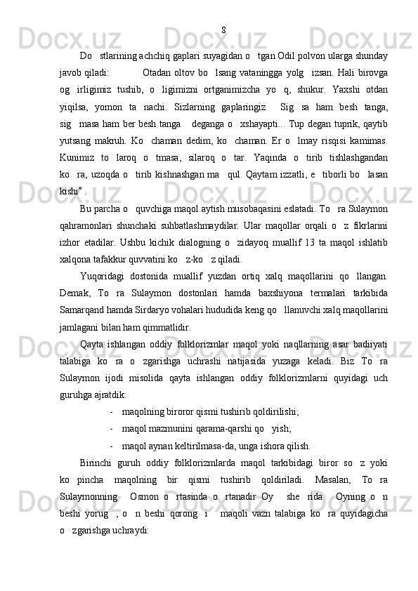 8
Do stlarining achchiq gaplari suyagidan o tgan Odil polvon ularga shunday 
javob qiladi:   Otadan  oltov  bo lsang  vataningga  yolg izsan.  Hali   birovga	
  
og irligimiz   tushib,   o ligimizni   ortganimizcha   yo q,   shukur.   Yaxshi   otdan	
  
yiqilsa,   yomon   ta nachi.   Sizlarning   gaplaringiz   Sig sa   ham   besh   tanga,	
  
sig masa ham ber besh tanga  deganga o xshayapti... Tup degan tuprik, qaytib	
  
yutsang   makruh.   Ko chaman   dedim,   ko chaman.   Er   o lmay   risqisi   kamimas.	
  
Kunimiz   to laroq   o tmasa,   silaroq   o tar.   Yaqinda   o tirib   tishlashgandan	
   
ko ra,  uzoqda  o tirib  kishnashgan  ma qul.  Qaytam   izzatli, e tiborli  bo lasan	
    
kishi  .	

Bu parcha o quvchiga maqol aytish musobaqasini eslatadi. To ra Sulaymon	
 
qahramonlari   shunchaki   suhbatlashmaydilar.   Ular   maqollar   orqali   o z   fikrlarini	

izhor   etadilar.   Ushbu   kichik   dialogning   o zidayoq   muallif   13   ta   maqol   ishlatib	

xalqona tafakkur quvvatini ko z-ko z qiladi. 	
 
Yuqoridagi   dostonida   muallif   yuzdan   ortiq   xalq   maqollarini   qo llangan.	

Demak,   To ra   Sulaymon   dostonlari   hamda   baxshiyona   termalari   tarkibida	

Samarqand hamda Sirdaryo vohalari hududida keng qo llanuvchi xalq maqollarini	

jamlagani bilan ham qimmatlidir.
Qayta   ishlangan   oddiy   folklorizmlar   maqol   yoki   naqllarning   asar   badiiyati
talabiga   ko ra   o zgarishga   uchrashi   natijasida   yuzaga   keladi.   Biz   To ra	
  
Sulaymon   ijodi   misolida   qayta   ishlangan   oddiy   folklorizmlarni   quyidagi   uch
guruhga ajratdik:
- maqolning biroror qismi tushirib qoldirilishi;
- maqol mazmunini qarama-qarshi qo yish;	

- maqol aynan keltirilmasa-da, unga ishora qilish.
Birinchi   guruh   oddiy   folklorizmlarda   maqol   tarkibidagi   biror   so z   yoki	

ko pincha   maqolning   bir   qismi   tushirib   qoldiriladi.   Masalan,   To ra	
 
Sulaymonning   Osmon   o rtasinda   o rtanadir   Oy   she rida   Oyning   o n	
      
beshi   yorug ,   o n   beshi   qorong i   maqoli   vazn   talabiga   ko ra   quyidagicha	
    
o zgarishga uchraydi:	
 
