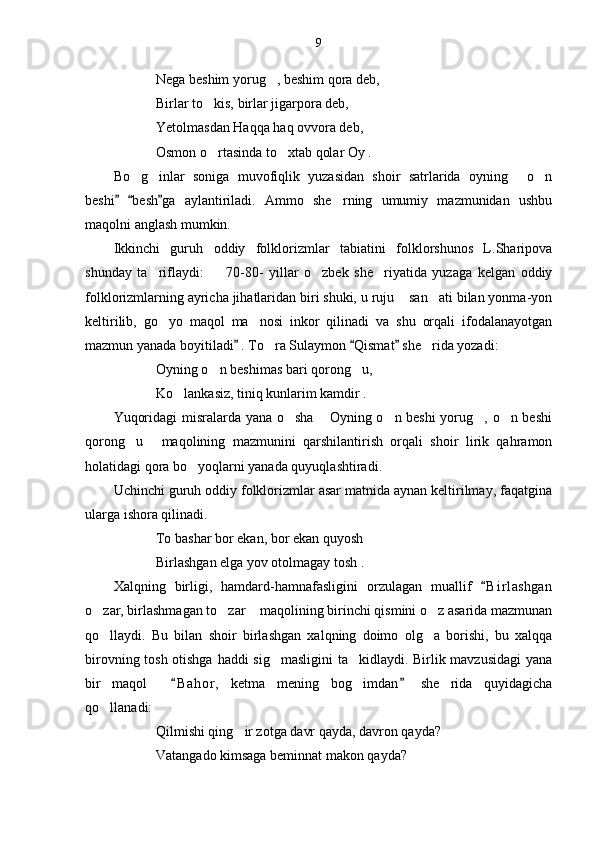 9
Nega beshim yorug , beshim qora deb,
Birlar to kis, birlar jigarpora deb,	

Yetolmasdan Haqqa haq ovvora deb,
Osmon o rtasinda to xtab qolar Oy .
 
Bo g inlar   soniga   muvofiqlik   yuzasidan   shoir   satrlarida   oyning   o n	
   
beshi   besh ga   aylantiriladi.   Ammo   she rning   umumiy   mazmunidan   ushbu	
  	
maqolni anglash mumkin. 
Ikkinchi   guruh   oddiy   folklorizmlar   tabiatini   folklorshunos   L.Sharipova
shunday   ta riflaydi:     70-80-   yillar   o zbek   she riyatida   yuzaga   kelgan   oddiy	
   
folklorizmlarning ayricha jihatlaridan biri shuki, u ruju  san ati bilan yonma-yon	
 
keltirilib,   go yo   maqol   ma nosi   inkor   qilinadi   va   shu   orqali   ifodalanayotgan	
 
mazmun yanada boyitiladi  . To ra Sulaymon  Qismat  she rida yozadi:	
  	 
Oyning o n beshimas bari qorong u,	
 
Ko lankasiz, tiniq kunlarim kamdir .	

Yuqoridagi misralarda yana o sha  Oyning o n beshi  yorug , o n beshi	
    
qorong u   maqolining   mazmunini   qarshilantirish   orqali   shoir   lirik   qahramon	
 
holatidagi qora bo yoqlarni yanada quyuqlashtiradi.	

Uchinchi guruh oddiy folklorizmlar asar matnida aynan keltirilmay, faqatgina
ularga ishora qilinadi. 
To bashar bor ekan, bor ekan quyosh
Birlashgan elga yov otolmagay tosh .
Xalqning   birligi,   hamdard-hamnafasligini   orzulagan   muallif   B i r lashgan	

o zar, birlashmagan to zar  maqolining birinchi qismini o z asarida mazmunan	
   
qo llaydi.   Bu   bilan   shoir   birlashgan   xalqning   doimo   olg a   borishi,   bu   xalqqa
 
birovning tosh otishga haddi sig masligini  ta kidlaydi. Birlik mavzusidagi  yana	
 
bir   maqol     B a hor,   ketma   mening   bog imdan   she rida   quyidagicha	
 	 
qo llanadi:	

Qilmishi qing ir zotga davr qayda, davron qayda?	

Vatangado kimsaga beminnat makon qayda? 