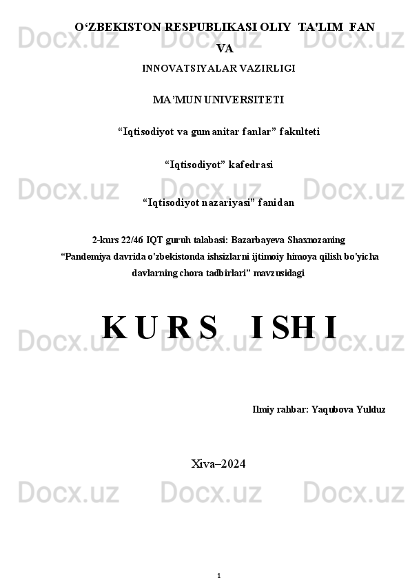 O‘ZB E KISTON R E SPUBLIKASI OLIY   TA'LIM  FAN
VA
INNOVATSIYALAR VAZIRLIGI
MA’MUN UNIVERSITETI 
“Iqtisodiyot va gumanitar fanlar”  fakulteti  
 
“Iqtisodiyot” kafedrasi 
“ Iqtisodiyot nazariyasi ” fanidan 
2-kurs 22/46 IQT guruh talabasi:  Bazarbayeva Shaxnozaning
 “ Pandemiya davrida o'zbekistonda ishsizlarni ijtimoiy himoya qilish bo'yicha
davlarning chora tadbirlari ” mavzusidagi  
 
K U R S      I S H  I  
Ilmiy rahbar:  Yaqubova Yulduz
Xiva–2024
1 