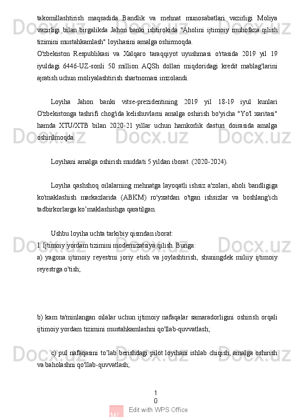 1
0
w Edit with WPS Officetakomillashtirish   maqsadida   Bandlik   va   mehnat   munosabatlari   vazirligi   Moliya
vazirligi   bilan   birgalikda   Jahon   banki   ishtirokida   "Аholini   ijtimoiy   muhofaza   qilish
tizimini mustahkamlash" loyihasini amalga oshirmoqda.
O'zbekiston   Respublikasi   va   Xalqaro   taraqqiyot   uyushmasi   o'rtasida   2019   yil   19
iyuldagi   6446-UZ-sonli   50   million   AQSh   dollari   miqdoridagi   kredit   mablag'larini
ajratish uchun moliyalashtirish shartnomasi imzolandi.
Loyiha   Jahon   banki   vitse-prezidentining   2019   yil   18-19   iyul   kunlari
O'zbekistonga tashrifi  chog'ida kelishuvlarni amalga oshirish bo'yicha "Yo'l  xaritasi"
hamda   XTU/XTB   bilan   2020-21   yillar   uchun   hamkorlik   dasturi   doirasida   amalga
oshirilmoqda.
Loyihani amalga oshirish muddati 5 yildan iborat. (2020-2024).
Loyiha qashshoq  oilalarning mehnatga layoqatli  ishsiz  a'zolari, aholi bandligiga
ko'maklashish   markazlarida   (ABKM)   ro'yxatdan   o'tgan   ishsizlar   va   boshlang'ich
tadbirkorlarga ko’maklashishga qaratilgan.
Ushbu loyiha uchta tarkibiy qismdan iborat:
I. Ijtimoiy yordam tizimini modernizatsiya qilish. Bunga:
a)   yagona   ijtimoiy   reyestrni   joriy   etish   va   joylashtirish,   shuningdek   miliiy   ijtimoiy
reyestrga o'tish;
b)   kam   ta'minlangan   oilalar   uchun   ijtimoiy   nafaqalar   samaradorligini   oshirish   orqali
ijtimoiy yordam tizimini mustahkamlashni qo'llab-quvvatlash;
c) pul nafaqasini to’lab berishdagi pilot loyihani ishlab chiqish, amalga oshirish
va baholashni qo'llab-quvvatlash; 