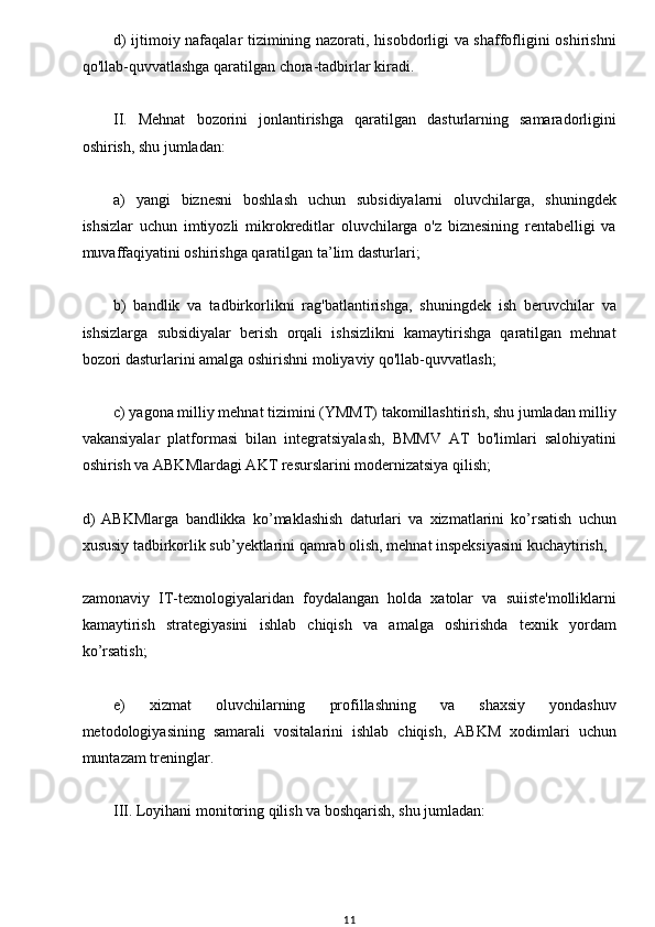 w
d) ijtimoiy nafaqalar tizimining nazorati, hisobdorligi va shaffofligini oshirishni
qo'llab-quvvatlashga qaratilgan chora-tadbirlar kiradi.
II.   Mehnat   bozorini   jonlantirishga   qaratilgan   dasturlarning   samaradorligini
oshirish, shu jumladan:
a)   yangi   biznesni   boshlash   uchun   subsidiyalarni   oluvchilarga,   shuningdek
ishsizlar   uchun   imtiyozli   mikrokreditlar   oluvchilarga   o'z   biznesining   rentabelligi   va
muvaffaqiyatini oshirishga qaratilgan ta’lim dasturlari;
b)   bandlik   va   tadbirkorlikni   rag'batlantirishga,   shuningdek   ish   beruvchilar   va
ishsizlarga   subsidiyalar   berish   orqali   ishsizlikni   kamaytirishga   qaratilgan   mehnat
bozori dasturlarini amalga oshirishni moliyaviy qo'llab-quvvatlash;
c) yagona milliy mehnat tizimini (YMMT) takomillashtirish, shu jumladan milliy
vakansiyalar   platformasi   bilan   integratsiyalash,   BMMV   AT   bo'limlari   salohiyatini
oshirish va ABKMlardagi AKT resurslarini modernizatsiya qilish;
d)   ABKMlarga   bandlikka   ko’maklashish   daturlari   va   xizmatlarini   ko’rsatish   uchun
xususiy tadbirkorlik sub’yektlarini qamrab olish, mehnat inspeksiyasini kuchaytirish, 
zamonaviy   IT-texnologiyalaridan   foydalangan   holda   xatolar   va   suiiste'molliklarni
kamaytirish   strategiyasini   ishlab   chiqish   va   amalga   oshirishda   texnik   yordam
ko’rsatish;
e)   xizmat   oluvchilarning   profillashning   va   shaxsiy   yondashuv
metodologiyasining   samarali   vositalarini   ishlab   chiqish,   ABKM   xodimlari   uchun
muntazam treninglar.
III. Loyihani monitoring qilish va boshqarish, shu jumladan:
11 