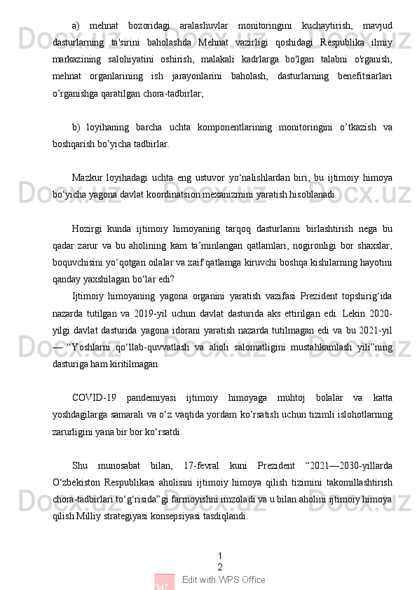 1
2
w Edit with WPS Officea)   mehnat   bozoridagi   aralashuvlar   monitoringini   kuchaytirish,   mavjud
dasturlarning   ta'sirini   baholashda   Mehnat   vazirligi   qoshidagi   Respublika   ilmiy
markazining   salohiyatini   oshirish,   malakali   kadrlarga   bo'lgan   talabni   o'rganish,
mehnat   organlarining   ish   jarayonlarini   baholash,   dasturlarning   benefitsiarlari
o’rganishga qaratilgan chora-tadbirlar;
b)   loyihaning   barcha   uchta   komponentlarining   monitoringini   o’tkazish   va
boshqarish bo’yicha tadbirlar.
Mazkur   loyihadagi   uchta   eng   ustuvor   yo‘nalishlardan   biri,   bu   ijtimoiy   himoya
bo‘yicha yagona davlat koordinatsion mexanizmini yaratish hisoblanadi.
Hozirgi   kunda   ijtimoiy   himoyaning   tarqoq   dasturlarini   birlashtirish   nega   bu
qadar   zarur   va   bu   aholining   kam   ta’minlangan   qatlamlari,   nogironligi   bor   shaxslar,
boquvchisini yo‘qotgan oilalar va zaif qatlamga kiruvchi boshqa kishilarning hayotini
qanday yaxshilagan bo‘lar edi?
Ijtimoiy   himoyaning   yagona   organini   yaratish   vazifasi   Prezident   topshirig‘ida
nazarda   tutilgan   va   2019-yil   uchun   davlat   dasturida   aks   ettirilgan   edi.   Lekin   2020-
yilgi   davlat   dasturida  yagona  idorani   yaratish  nazarda  tutilmagan  edi  va   bu  2021-yil
—   “Yoshlarni   qo‘llab-quvvatlash   va   aholi   salomatligini   mustahkamlash   yili”ning
dasturiga ham kiritilmagan.
COVID-19   pandemiyasi   ijtimoiy   himoyaga   muhtoj   bolalar   va   katta
yoshdagilarga samarali va o‘z vaqtida yordam ko‘rsatish uchun tizimli islohotlarning
zarurligini yana bir bor ko‘rsatdi.
Shu   munosabat   bilan,   17-fevral   kuni   Prezident   “2021—2030-yillarda
O‘zbekiston   Respublikasi   aholisini   ijtimoiy   himoya   qilish   tizimini   takomillashtirish
chora-tadbirlari to‘g‘risida”gi farmoyishni imzoladi va u bilan aholini ijtimoiy himoya
qilish Milliy strategiyasi konsepsiyasi tasdiqlandi. 