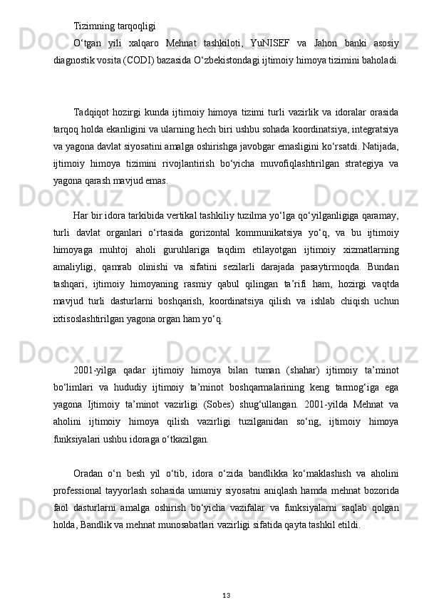 w
Tizimning tarqoqligi
O‘tgan   yili   xalqaro   Mehnat   tashkiloti,   YuNISEF   va   Jahon   banki   asosiy
diagnostik vosita (CODI) bazasida O‘zbekistondagi ijtimoiy himoya tizimini baholadi.
Tadqiqot   hozirgi   kunda   ijtimoiy   himoya   tizimi   turli   vazirlik  va   idoralar   orasida
tarqoq holda ekanligini va ularning hech biri ushbu sohada koordinatsiya, integratsiya
va yagona davlat siyosatini amalga oshirishga javobgar emasligini ko‘rsatdi. Natijada,
ijtimoiy   himoya   tizimini   rivojlantirish   bo‘yicha   muvofiqlashtirilgan   strategiya   va
yagona qarash mavjud emas.
Har bir idora tarkibida vertikal tashkiliy tuzilma yo‘lga qo‘yilganligiga qaramay,
turli   davlat   organlari   o‘rtasida   gorizontal   kommunikatsiya   yo‘q,   va   bu   ijtimoiy
himoyaga   muhtoj   aholi   guruhlariga   taqdim   etilayotgan   ijtimoiy   xizmatlarning
amaliyligi,   qamrab   olinishi   va   sifatini   sezilarli   darajada   pasaytirmoqda.   Bundan
tashqari,   ijtimoiy   himoyaning   rasmiy   qabul   qilingan   ta’rifi   ham,   hozirgi   vaqtda
mavjud   turli   dasturlarni   boshqarish,   koordinatsiya   qilish   va   ishlab   chiqish   uchun
ixtisoslashtirilgan yagona organ ham yo‘q.
2001-yilga   qadar   ijtimoiy   himoya   bilan   tuman   (shahar)   ijtimoiy   ta’minot
bo‘limlari   va   hududiy   ijtimoiy   ta’minot   boshqarmalarining   keng   tarmog‘iga   ega
yagona   Ijtimoiy   ta’minot   vazirligi   (Sobes)   shug‘ullangan.   2001-yilda   Mehnat   va
aholini   ijtimoiy   himoya   qilish   vazirligi   tuzilganidan   so‘ng,   ijtimoiy   himoya
funksiyalari ushbu idoraga o‘tkazilgan.
Oradan   o‘n   besh   yil   o‘tib,   idora   o‘zida   bandlikka   ko‘maklashish   va   aholini
professional  tayyorlash  sohasida   umumiy  siyosatni  aniqlash   hamda  mehnat  bozorida
faol   dasturlarni   amalga   oshirish   bo‘yicha   vazifalar   va   funksiyalarni   saqlab   qolgan
holda, Bandlik va mehnat munosabatlari vazirligi sifatida qayta tashkil etildi.
13 