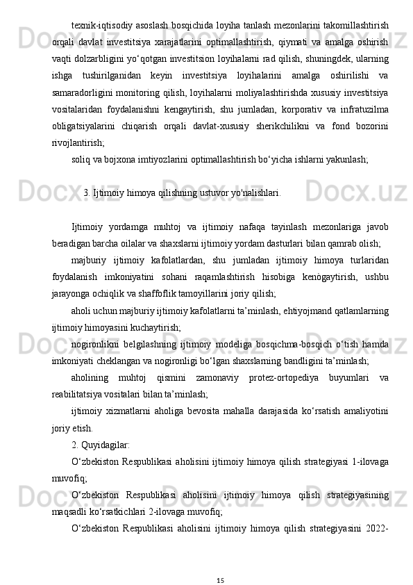 w
texnik-iqtisodiy asoslash bosqichida loyiha tanlash mezonlarini takomillashtirish
orqali   davlat   investitsiya   xarajatlarini   optimallashtirish,   qiymati   va   amalga   oshirish
vaqti dolzarbligini yo‘qotgan investitsion loyihalarni rad qilish, shuningdek, ularning
ishga   tushirilganidan   keyin   investitsiya   loyihalarini   amalga   oshirilishi   va
samaradorligini   monitoring   qilish,   loyihalarni   moliyalashtirishda   xususiy   investitsiya
vositalaridan   foydalanishni   kengaytirish,   shu   jumladan,   korporativ   va   infratuzilma
obligatsiyalarini   chiqarish   orqali   davlat-xususiy   sherikchilikni   va   fond   bozorini
rivojlantirish;
soliq va bojxona imtiyozlarini optimallashtirish bo‘yicha ishlarni yakunlash;
             3. Ijtimoiy himoya qilishning ustuvor yo'nalishlari. 
Ijtimoiy   yordamga   muhtoj   va   ijtimoiy   nafaqa   tayinlash   mezonlariga   javob
beradigan barcha oilalar va shaxslarni ijtimoiy yordam dasturlari bilan qamrab olish;
majburiy   ijtimoiy   kafolatlardan,   shu   jumladan   ijtimoiy   himoya   turlaridan
foydalanish   imkoniyatini   sohani   raqamlashtirish   hisobiga   kenògaytirish,   ushbu
jarayonga ochiqlik va shaffoflik tamoyillarini joriy qilish;
aholi uchun majburiy ijtimoiy kafolatlarni ta’minlash, ehtiyojmand qatlamlarning
ijtimoiy himoyasini kuchaytirish;
nogironlikni   belgilashning   ijtimoiy   modeliga   bosqichma-bosqich   o‘tish   hamda
imkoniyati cheklangan va nogironligi bo‘lgan shaxslarning bandligini ta’minlash;
aholining   muhtoj   qismini   zamonaviy   protez-ortopediya   buyumlari   va
reabilitatsiya vositalari bilan ta’minlash;
ijtimoiy   xizmatlarni   aholiga   bevosita   mahalla   darajasida   ko‘rsatish   amaliyotini
joriy etish.
2. Quyidagilar:
O‘zbekiston  Respublikasi  aholisini  ijtimoiy himoya qilish  strategiyasi  1-ilovaga
muvofiq;
O‘zbekiston   Respublikasi   aholisini   ijtimoiy   himoya   qilish   strategiyasining
maqsadli ko‘rsatkichlari 2-ilovaga muvofiq;
O‘zbekiston   Respublikasi   aholisini   ijtimoiy   himoya   qilish   strategiyasini   2022-
15 