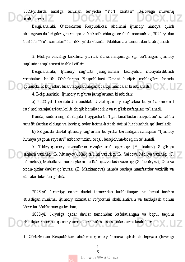 1
6
w Edit with WPS Office2023-yillarda   amalga   oshirish   bo‘yicha   “Yo‘l   xaritasi”   3-ilovaga   muvofiq
tasdiqlansin.
Belgilansinki,   O‘zbekiston   Respublikasi   aholisini   ijtimoiy   himoya   qilish
strategiyasida belgilangan maqsadli ko‘rsatkichlarga erishish maqsadida, 2024-yildan
boshlab “Yo‘l xaritalari” har ikki yilda Vazirlar Mahkamasi tomonidan tasdiqlanadi.
3.   Moliya   vazirligi   tarkibida   yuridik   shaxs   maqomiga   ega   bo‘lmagan   Ijtimoiy
sug‘urta jamg‘armasi tashkil etilsin.
Belgilansinki,   Ijtimoiy   sug‘urta   jamg‘armasi   faoliyatini   moliyalashtirish
manbalari   bo‘lib   O‘zbekiston   Respublikasi   Davlat   budjeti   mablag‘lari   hamda
qonunchilik hujjatlari bilan taqiqlanmagan boshqa manbalar hisoblanadi.
4. Belgilansinki, Ijtimoiy sug‘urta jamg‘armasi hisobidan:
a)   2022-yil   1-sentabrdan   boshlab   davlat   ijtimoiy   sug‘urtasi   bo‘yicha   minimal
iste’mol xarajatlaridan kelib chiqib homiladorlik va tug‘ish nafaqalari to‘lanadi.
Bunda, xodimning ish stajida 1 oygacha bo‘lgan tanaffuslar mavjud bo‘lsa ushbu
tanaffuslardan oldingi va keyingi oylar ketma-ket ish stajini hisoblashda qo‘llaniladi;
b)   kelgusida   davlat   ijtimoiy   sug‘urtasi   bo‘yicha   beriladigan   nafaqalar   “Ijtimoiy
himoya yagona reyestri” axborot tizimi orqali bosqichma-bosqich to‘lanadi.
5.   Tibbiy-ijtimoiy   xizmatlarni   rivojlantirish   agentligi   (A.   Inakov)   Sog‘liqni
saqlash vazirligi (B. Musayev), Xalq ta’limi vazirligi (B. Saidov), Moliya vazirligi (T.
Ishmetov), Mahalla va nuroniylarni qo‘llab-quvvatlash vazirligi (S. Turdiyev), Oila va
xotin-qizlar   davlat  qo‘mitasi  (Z.  Maxkamova)   hamda  boshqa   manfaatdor  vazirlik  va
idoralar bilan birgalikda:
2023-yil   1-martga   qadar   davlat   tomonidan   kafolatlangan   va   bepul   taqdim
etiladigan   minimal   ijtimoiy   xizmatlar   ro‘yxatini   shakllantirsin   va   tasdiqlash   uchun
Vazirlar Mahkamasiga kiritsin;
2023-yil   1-iyulga   qadar   davlat   tomonidan   kafolatlangan   va   bepul   taqdim
etiladigan minimal ijtimoiy xizmatlarni ko‘rsatish standartlarini tasdiqlasin.
1.   O‘zbekiston   Respublikasi   aholisini   ijtimoiy   himoya   qilish   strategiyasi   (keyingi 