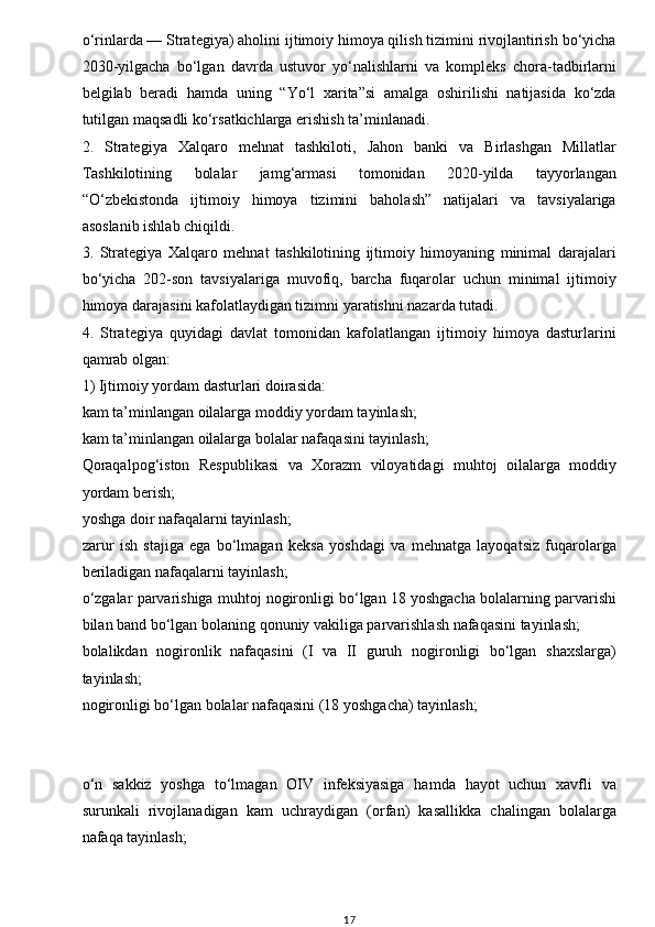 w
o‘rinlarda — Strategiya) aholini ijtimoiy himoya qilish tizimini rivojlantirish bo‘yicha
2030-yilgacha   bo‘lgan   davrda   ustuvor   yo‘nalishlarni   va   kompleks   chora-tadbirlarni
belgilab   beradi   hamda   uning   “Yo‘l   xarita”si   amalga   oshirilishi   natijasida   ko‘zda
tutilgan maqsadli ko‘rsatkichlarga erishish ta’minlanadi.
2.   Strategiya   Xalqaro   mehnat   tashkiloti,   Jahon   banki   va   Birlashgan   Millatlar
Tashkilotining   bolalar   jamg‘armasi   tomonidan   2020-yilda   tayyorlangan
“O‘zbekistonda   ijtimoiy   himoya   tizimini   baholash”   natijalari   va   tavsiyalariga
asoslanib ishlab chiqildi.
3.   Strategiya   Xalqaro   mehnat   tashkilotining   ijtimoiy   himoyaning   minimal   darajalari
bo‘yicha   202-son   tavsiyalariga   muvofiq,   barcha   fuqarolar   uchun   minimal   ijtimoiy
himoya darajasini kafolatlaydigan tizimni yaratishni nazarda tutadi.
4.   Strategiya   quyidagi   davlat   tomonidan   kafolatlangan   ijtimoiy   himoya   dasturlarini
qamrab olgan:
1) Ijtimoiy yordam dasturlari doirasida:
kam ta’minlangan oilalarga moddiy yordam tayinlash;
kam ta’minlangan oilalarga bolalar nafaqasini tayinlash;
Qoraqalpog‘iston   Respublikasi   va   Xorazm   viloyatidagi   muhtoj   oilalarga   moddiy
yordam berish;
yoshga doir nafaqalarni tayinlash;
zarur   ish   stajiga   ega   bo‘lmagan   keksa   yoshdagi   va   mehnatga   layoqatsiz   fuqarolarga
beriladigan nafaqalarni tayinlash;
o‘zgalar parvarishiga muhtoj nogironligi bo‘lgan 18 yoshgacha bolalarning parvarishi
bilan band bo‘lgan bolaning qonuniy vakiliga parvarishlash nafaqasini tayinlash;
bolalikdan   nogironlik   nafaqasini   (I   va   II   guruh   nogironligi   bo‘lgan   shaxslarga)
tayinlash;
nogironligi bo‘lgan bolalar nafaqasini (18 yoshgacha) tayinlash;
o‘n   sakkiz   yoshga   to‘lmagan   OIV   infeksiyasiga   hamda   hayot   uchun   xavfli   va
surunkali   rivojlanadigan   kam   uchraydigan   (orfan)   kasallikka   chalingan   bolalarga
nafaqa tayinlash;
17 