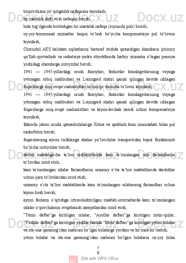 1
8
w Edit with WPS Officeboquvchisini yo‘qotganlik nafaqasini tayinlash;
bir martalik dafn etish nafaqasi berish;
bola tug‘ilganda beriladigan bir martalik nafaqa (suyunchi puli) berish;
uy-joy-kommunal   xizmatlar   haqini   to‘lash   bo‘yicha   kompensatsiya   pul   to‘lovini
tayinlash;
Chernobil   AES   halokati   oqibatlarini   bartaraf   etishda   qatnashgan   shaxslarni   ijtimoiy
qo‘llab-quvvatlash   va   radiatsiya-yadro   obyektlarida   harbiy   xizmatni   o‘tagan   pensiya
yoshidagi shaxslarga imtiyozlar berish;
1941   —   1945-yillardagi   urush   faxriylari,   fashistlar   konslagerlarining   voyaga
yetmagan   sobiq   mahbuslari   va   Leningrad   shahri   qamal   qilingan   davrda   ishlagan
fuqarolarga oziq-ovqat mahsulotlari uchun qo‘shimcha to‘lovni tayinlash;
1941   —   1945-yillardagi   urush   faxriylari,   fashistlar   konslagerlarining   voyaga
yetmagan   sobiq   mahbuslari   va   Leningrad   shahri   qamal   qilingan   davrda   ishlagan
fuqarolarga   oziq-ovqat   mahsulotlari   va   kiyim-kechak   xaridi   uchun   kompensatsiya
tayinlash;
Ikkinchi   jahon urushi   qatnashchilariga  Xotira va  qadrlash  kuni  munosabati  bilan  pul
mukofotini berish;
fuqarolarning   ayrim   toifalariga   shahar   yo‘lovchilar   transportidan   bepul   foydalanish
bo‘yicha imtiyozlar berish;
davlat   maktabgacha   ta’lim   tashkilotlarida   kam   ta’minlangan   oila   farzandlarini
to‘lovdan ozod etish;
kam   ta’minlangan   oilalar   farzandlarini   umumiy   o‘rta   ta’lim   maktablarida   darsliklar
uchun ijara to‘lovlaridan ozod etish;
umumiy   o‘rta   ta’lim   maktablarida   kam   ta’minlangan   oilalarning   farzandlari   uchun
kiyim-bosh berish;
ayrim   fanlarni   o‘qitishga   ixtisoslashtirilgan   maktab-internatlarda   kam   ta’minlangan
oilalar o‘quvchilarini ovqatlanish xarajatlaridan ozod etish;
“Temir   daftar”ga   kiritilgan   oilalar,   “Ayollar   daftari”ga   kiritilgan   xotin-qizlar,
“Yoshlar daftari”ga kiritilgan yoshlar hamda “Mehr daftari”ga kiritilgan yetim bolalar
va ota-ona qaramog‘idan mahrum bo‘lgan bolalarga yordam va ko‘mak ko‘rsatish;
yetim   bolalar   va   ota-ona   qaramog‘idan   mahrum   bo‘lgan   bolalarni   uy-joy   bilan 