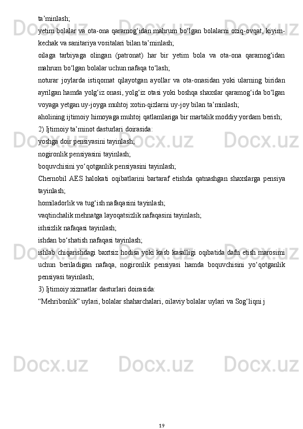 w
ta’minlash;
yetim bolalar va ota-ona qaramog‘idan mahrum bo‘lgan bolalarni oziq-ovqat, kiyim-
kechak va sanitariya vositalari bilan ta’minlash;
oilaga   tarbiyaga   olingan   (patronat)   har   bir   yetim   bola   va   ota-ona   qaramog‘idan
mahrum bo‘lgan bolalar uchun nafaqa to‘lash;
noturar   joylarda   istiqomat   qilayotgan   ayollar   va   ota-onasidan   yoki   ularning   biridan
ayrilgan hamda yolg‘iz onasi, yolg‘iz otasi yoki boshqa shaxslar qaramog‘ida bo‘lgan
voyaga yetgan uy-joyga muhtoj xotin-qizlarni uy-joy bilan ta’minlash;
aholining ijtimoiy himoyaga muhtoj qatlamlariga bir martalik moddiy yordam berish;
2) Ijtimoiy ta’minot dasturlari doirasida:
yoshga doir pensiyasini tayinlash;
nogironlik pensiyasini tayinlash;
boquvchisini yo‘qotganlik pensiyasini tayinlash;
Chernobil   AES   halokati   oqibatlarini   bartaraf   etishda   qatnashgan   shaxslarga   pensiya
tayinlash;
homiladorlik va tug‘ish nafaqasini tayinlash;
vaqtinchalik mehnatga layoqatsizlik nafaqasini tayinlash;
ishsizlik nafaqasi tayinlash;
ishdan bo‘shatish nafaqasi tayinlash;
ishlab chiqarishdagi baxtsiz hodisa yoki kasb kasalligi oqibatida dafn etish marosimi
uchun   beriladigan   nafaqa,   nogironlik   pensiyasi   hamda   boquvchisini   yo‘qotganlik
pensiyasi tayinlash;
3) Ijtimoiy xizmatlar dasturlari doirasida:
“Mehribonlik” uylari, bolalar shaharchalari, oilaviy bolalar uylari va Sog‘liqni j
                                    
19 