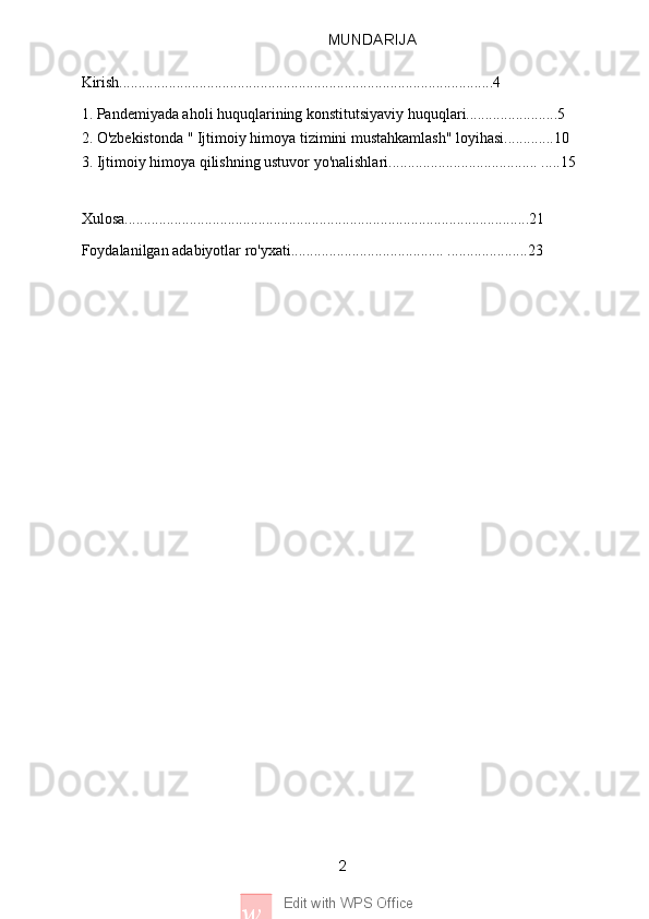 2
w Edit with WPS Office MUNDARIJA
Kirish..................................................................................................4
1. Pandemiyada aholi huquqlarining konstitutsiyaviy huquqlari........................5
2. O'zbekistonda " Ijtimoiy himoya tizimini mustahkamlash" loyihasi.............10
3. Ijtimoiy himoya qilishning ustuvor yo'nalishlari....................................... .....15
  
Xulosa..........................................................................................................21
Foydalanilgan adabiyotlar ro'yxati........................................ .....................23
     