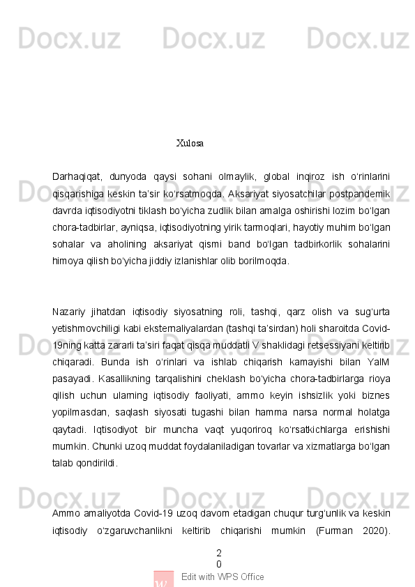 2
0
w Edit with WPS Office                                                   Xulosa 
Darhaqiqat,   dunyoda   qaysi   sohani   olmaylik,   global   inqiroz   ish   o‘rinlarini
qisqarishiga  keskin  ta’sir   ko‘rsatmoqda.   Aksariyat   siyosatchilar   postpandemik
davrda iqtisodiyotni tiklash bo‘yicha zudlik bilan amalga oshirishi lozim bo‘lgan
chora-tadbirlar, ayniqsa, iqtisodiyotning yirik tarmoqlari, hayotiy muhim bo‘lgan
sohalar   va   aholining   aksariyat   qismi   band   bo‘lgan   tadbirkorlik   sohalarini
himoya qilish bo‘yicha jiddiy izlanishlar olib borilmoqda.
Nazariy   jihatdan   iqtisodiy   siyosatning   roli,   tashqi,   qarz   olish   va   sug‘urta
yetishmovchiligi kabi eksternaliyalardan (tashqi ta’sirdan) holi sharoitda Covid-
19ning katta zararli ta’siri faqat qisqa muddatli V shaklidagi retsessiyani keltirib
chiqaradi.   Bunda   ish   o‘rinlari   va   ishlab   chiqarish   kamayishi   bilan   YaIM
pasayadi.   Kasallikning   tarqalishini   cheklash   bo‘yicha   chora-tadbirlarga   rioya
qilish   uchun   ularning   iqtisodiy   faoliyati,   ammo   keyin   ishsizlik   yoki   biznes
yopilmasdan,   saqlash   siyosati   tugashi   bilan   hamma   narsa   normal   holatga
qaytadi.   Iqtisodiyot   bir   muncha   vaqt   yuqoriroq   ko‘rsatkichlarga   erishishi
mumkin. Chunki uzoq muddat foydalaniladigan tovarlar va xizmatlarga bo‘lgan
talab qondirildi.
Ammo amaliyotda Covid-19 uzoq davom etadigan chuqur turg‘unlik va keskin
iqtisodiy   o‘zgaruvchanlikni   keltirib   chiqarishi   mumkin   (Furman   2020). 