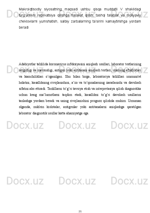 w
Makroiqtisodiy   siyosatning   maqsadi   ushbu   qisqa   muddatli   V   shaklidagi
turg‘unlikni   replikatsiya   qilishga   harakat   qilish,   tashqi   talablar   va   moliyaviy
cheklovlarni   yumshatish,   salbiy   zarbalarning   ta’sirini   kamaytirishga   yordam
beradi
Adabiyotlar tahlilida koronavirus infeksiyasini aniqlash usullari, laborator testlarining
sezgirligi va maxsusligi, antigen yoki antitanani aniqlash testlari, ularning afzalliklari
va   kamchiliklari   o’rganilgan.   Shu   bilan   birga,   laboratoriya   tahlillari   immunitet
holatini,   kasallikning   rivojlanishini,   a’zo   va   to’qimalarning   zararlanishi   va   davolash
sifatini aks ettiradi. Taxlillarni to’g’ri tavsiya etish va interpretasiya qilish diagnostika
uchun   keng   ma’lumotlarni   taqdim   etadi,   kasallikni   to’g’ri   davolash   usullarini
tanlashga   yordam   beradi   va   uning   rivojlanishini   prognoz   qilishda   muhim.   Umuman
olganda,   nuklein   kislotalar,   antigenlar   yoki   antitanalarni   aniqlashga   qaratilgan
laborator diagnostik usullar katta ahamiyatga ega.
       
21 